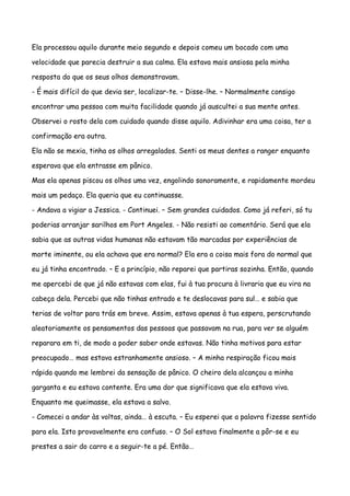 Ela processou aquilo durante meio segundo e depois comeu um bocado com uma

velocidade que parecia destruir a sua calma. Ela estava mais ansiosa pela minha

resposta do que os seus olhos demonstravam.

- É mais difícil do que devia ser, localizar-te. – Disse-lhe. – Normalmente consigo

encontrar uma pessoa com muita facilidade quando já auscultei a sua mente antes.

Observei o rosto dela com cuidado quando disse aquilo. Adivinhar era uma coisa, ter a

confirmação era outra.

Ela não se mexia, tinha os olhos arregalados. Senti os meus dentes a ranger enquanto

esperava que ela entrasse em pânico.

Mas ela apenas piscou os olhos uma vez, engolindo sonoramente, e rapidamente mordeu

mais um pedaço. Ela queria que eu continuasse.

- Andava a vigiar a Jessica. - Continuei. – Sem grandes cuidados. Como já referi, só tu

poderias arranjar sarilhos em Port Angeles. - Não resisti ao comentário. Será que ela

sabia que as outras vidas humanas não estavam tão marcadas por experiências de

morte iminente, ou ela achava que era normal? Ela era a coisa mais fora do normal que

eu já tinha encontrado. – E a princípio, não reparei que partiras sozinha. Então, quando

me apercebi de que já não estavas com elas, fui à tua procura à livraria que eu vira na

cabeça dela. Percebi que não tinhas entrado e te deslocavas para sul… e sabia que

terias de voltar para trás em breve. Assim, estava apenas à tua espera, perscrutando

aleatoriamente os pensamentos das pessoas que passavam na rua, para ver se alguém

reparara em ti, de modo a poder saber onde estavas. Não tinha motivos para estar

preocupado… mas estava estranhamente ansioso. – A minha respiração ficou mais

rápida quando me lembrei da sensação de pânico. O cheiro dela alcançou a minha

garganta e eu estava contente. Era uma dor que significava que ela estava viva.

Enquanto me queimasse, ela estava a salvo.

- Comecei a andar às voltas, ainda… à escuta. – Eu esperei que a palavra fizesse sentido

para ela. Isto provavelmente era confuso. – O Sol estava finalmente a pôr-se e eu

prestes a sair do carro e a seguir-te a pé. Então…
 