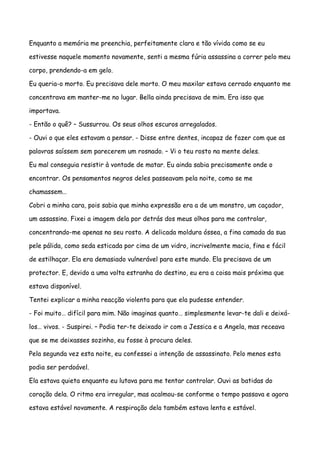 Enquanto a memória me preenchia, perfeitamente clara e tão vívida como se eu

estivesse naquele momento novamente, senti a mesma fúria assassina a correr pelo meu

corpo, prendendo-a em gelo.

Eu queria-o morto. Eu precisava dele morto. O meu maxilar estava cerrado enquanto me

concentrava em manter-me no lugar. Bella ainda precisava de mim. Era isso que

importava.

- Então o quê? – Sussurrou. Os seus olhos escuros arregalados.

- Ouvi o que eles estavam a pensar. - Disse entre dentes, incapaz de fazer com que as

palavras saíssem sem parecerem um rosnado. – Vi o teu rosto na mente deles.

Eu mal conseguia resistir à vontade de matar. Eu ainda sabia precisamente onde o

encontrar. Os pensamentos negros deles passeavam pela noite, como se me

chamassem…

Cobri a minha cara, pois sabia que minha expressão era a de um monstro, um caçador,

um assassino. Fixei a imagem dela por detrás dos meus olhos para me controlar,

concentrando-me apenas no seu rosto. A delicada moldura óssea, a fina camada da sua

pele pálida, como seda esticada por cima de um vidro, incrivelmente macia, fina e fácil

de estilhaçar. Ela era demasiado vulnerável para este mundo. Ela precisava de um

protector. E, devido a uma volta estranha do destino, eu era a coisa mais próxima que

estava disponível.

Tentei explicar a minha reacção violenta para que ela pudesse entender.

- Foi muito… difícil para mim. Não imaginas quanto… simplesmente levar-te dali e deixá-

los… vivos. - Suspirei. – Podia ter-te deixado ir com a Jessica e a Angela, mas receava

que se me deixasses sozinho, eu fosse à procura deles.

Pela segunda vez esta noite, eu confessei a intenção de assassinato. Pelo menos esta

podia ser perdoável.

Ela estava quieta enquanto eu lutava para me tentar controlar. Ouvi as batidas do

coração dela. O ritmo era irregular, mas acalmou-se conforme o tempo passava e agora

estava estável novamente. A respiração dela também estava lenta e estável.
 