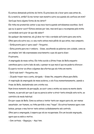 Eu estava demasiado próximo do limite. Eu precisava de a levar para casa antes de…

Eu ia matá-lo, então? Ia-me tornar num monstro outra vez quando ela confiava em mim?

Será que havia alguma forma de me deter?

Ela tinha-me prometido contar a sua nova teoria quando estivéssemos sozinhos. Será

que eu ia querer ouvir? Estava ansioso por isso, mas será que a recompensa pela minha

curiosidade seria pior do que não saber?

De qualquer das maneiras, ela já deve ter tido a verdade suficiente para uma noite.

Olhei para ela outra vez, e o seu rosto estava mais pálido do que antes, mas composto.

- Estás pronta para ir para casa? – Perguntei.

- Estou pronta para me ir embora. - Disse, escolhendo as palavras com cuidado, como se

um simples ‘sim’ não expressasse exactamente o que ela queria dizer.

Frustrante.

A empregada de mesa voltou. Ela tinha ouvido a última frase de Bella enquanto

caminhava para o outro lado da sala, a pensar no que mais é que me poderia oferecer.

Eu queria revirar os olhos a algumas das ofertas que ela tinha em mente.

- Está tudo bem? – Perguntou-me.

- Já pode trazer-nos a conta, obrigado. – Disse-lhe, enquanto olhava para Bella.

A respiração da empregada de mesa acelerou, e ela ficou momentaneamente, usando a

frase de Bella, deslumbrada com a minha voz.

Num breve momento de percepção, ao ouvir como a minha voz soava na mente desta

humana, eu percebi por que é que eu parecia estar a atrair tanta atenção esta noite, ao

contrário do medo habitual.

Era por causa de Bella. Como eu estava a tentar tanto ser seguro para ela, ser menos

assustador, ser humano, eu tinha perdido o meu “toque”. Os outros humanos agora viam

beleza, porque o meu horror inato estava cuidadosamente sob controlo.

Olhei para a empregada, à espera que ela se recuperasse. Era um bocado engraçado,

agora que eu sabia o motivo.

- Com certeza. – Gaguejou. – Aqui tem.
 
