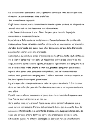 Ela estendeu-me a pasta com a conta, a pensar no cartão que tinha deixado por baixo

do recibo. Um cartão com seu nome e telefone.

Sim, era realmente engraçado.

Eu já tinha o dinheiro pronto. Devolvi imediatamente a pasta, para que ela não perdesse

tempo à espera de um telefonema que nunca ia acontecer.

- Não é necessário dar-me troco. - Disse, à espera que o tamanho da gorjeta

compensasse o seu desapontamento.

Levantei-me, e Bella seguiu-me imediatamente. Eu queria oferecer-lhe a minha mão,

mas pensei que talvez estivesse a desafiar minha sorte um pouco demais por uma noite.

Agradeci à empregada, sem que os meus olhos deixassem a cara de Bella. Ela também

parecia estar a achar aquilo algo engraçado.

Saímos dali, e eu caminhava o mais próximo dela que me atrevia. Perto o suficiente para

que o calor do corpo dela fosse como um toque físico contra o lado esquerdo do meu

corpo. Enquanto eu lhe segurava a porta, ela suspirou ligeiramente, e eu perguntei-me o

que a teria deixado triste. Encarei o olhar dela, prestes a perguntar, quando ela de

repente olhou para o chão, parecendo envergonhada. Isso deixou-me ainda mais

curioso, ainda que relutante em perguntar. O silêncio entre nós continuou enquanto eu

lhe abria a porta do carro para que entrasse.

Liguei o aquecedor, o tempo mais quente tinha de repente terminado. O frio do carro

devia ser desconfortável para ela. Encolheu-se no meu casaco, um pequeno sorriso nos

seus lábios.

Fiquei à espera, adiando a conversa até que as luzes do restaurante desaparecessem.

Isso fez-me sentir ainda mais a sós com ela.

Seria aquilo a coisa certa a fazer? Agora que eu estava concentrado apenas nela, o

carro parecia mais pequeno. O aroma dela dançava lá dentro com a corrente de ar do

aquecedor, intensificando-se e aumentando. Cresceu com a sua própria força, como se

fosse uma entidade própria dentro do carro. Uma presença que exigia ser vista.

E tinha sido, eu ardi. No entanto, a sensação era aceitável. Parecia estranhamente
 