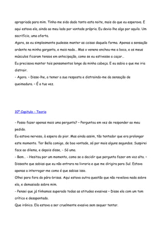 apropriada para mim. Tinha-me sido dado tanto esta noite, mais do que eu esperava. E

aqui estava ela, ainda ao meu lado por vontade própria. Eu devia-lhe algo por aquilo. Um

sacrifício, uma oferta.

Agora, se eu simplesmente pudesse manter as coisas daquela forma. Apenas a sensação

ardente na minha garganta, e mais nada… Mas o veneno encheu-me a boca, e os meus

músculos ficaram tensos em antecipação, como se eu estivesse a caçar…

Eu precisava manter tais pensamentos longe da minha cabeça. E eu sabia o que me iria

distrair.

- Agora. – Disse-lhe, a temer a sua resposta e distraindo-me da sensação de

queimadura. – É a tua vez.




10º Capitulo - Teoria


- Posso fazer apenas mais uma pergunta? – Perguntou em vez de responder ao meu

pedido.

Eu estava nervoso, à espera do pior. Mas ainda assim, tão tentador que era prolongar

este momento. Ter Bella comigo, de boa vontade, só por mais alguns segundos. Suspirei

face ao dilema, e depois disse, - Só uma.

- Bem… - Hesitou por um momento, como se a decidir que pergunta fazer em voz alta. –

Disseste que sabias que eu não entrara na livraria e que me dirigira para Sul. Estava

apenas a interrogar-me como é que sabias isso.

Olhei para fora do pára-brisas. Aqui estava outra questão que não revelava nada sobre

ela, e demasiado sobre mim.

- Pensei que já tínhamos superado todas as atitudes evasivas – Disse ela com um tom

crítico e desapontado.

Que irónico. Ela estava a ser cruelmente evasiva sem sequer tentar.
 