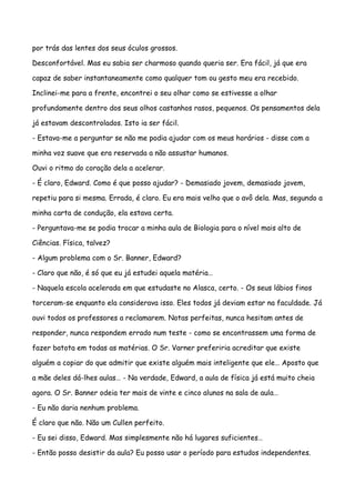 por trás das lentes dos seus óculos grossos.

Desconfortável. Mas eu sabia ser charmoso quando queria ser. Era fácil, já que era

capaz de saber instantaneamente como qualquer tom ou gesto meu era recebido.

Inclinei-me para a frente, encontrei o seu olhar como se estivesse a olhar

profundamente dentro dos seus olhos castanhos rasos, pequenos. Os pensamentos dela

já estavam descontrolados. Isto ia ser fácil.

- Estava-me a perguntar se não me podia ajudar com os meus horários - disse com a

minha voz suave que era reservada a não assustar humanos.

Ouvi o ritmo do coração dela a acelerar.

- É claro, Edward. Como é que posso ajudar? - Demasiado jovem, demasiado jovem,

repetiu para si mesma. Errada, é claro. Eu era mais velho que o avô dela. Mas, segundo a

minha carta de condução, ela estava certa.

- Perguntava-me se podia trocar a minha aula de Biologia para o nível mais alto de

Ciências. Física, talvez?

- Algum problema com o Sr. Banner, Edward?

- Claro que não, é só que eu já estudei aquela matéria…

- Naquela escola acelerada em que estudaste no Alasca, certo. - Os seus lábios finos

torceram-se enquanto ela considerava isso. Eles todos já deviam estar na faculdade. Já

ouvi todos os professores a reclamarem. Notas perfeitas, nunca hesitam antes de

responder, nunca respondem errado num teste - como se encontrassem uma forma de

fazer batota em todas as matérias. O Sr. Varner preferiria acreditar que existe

alguém a copiar do que admitir que existe alguém mais inteligente que ele… Aposto que

a mãe deles dá-lhes aulas… - Na verdade, Edward, a aula de física já está muito cheia

agora. O Sr. Banner odeia ter mais de vinte e cinco alunos na sala de aula…

- Eu não daria nenhum problema.

É claro que não. Não um Cullen perfeito.

- Eu sei disso, Edward. Mas simplesmente não há lugares suficientes…

- Então posso desistir da aula? Eu posso usar o período para estudos independentes.
 