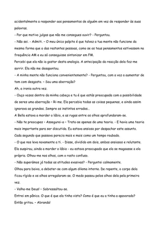 acidentalmente a responder aos pensamentos de alguém em vez de responder às suas

palavras.

- Por que motivo julgas que não me consegues ouvir? - Perguntou.

- Não sei. - Admiti. – O meu único palpite é que talvez a tua mente não funcione da

mesma forma que a das restantes pessoas, como se os teus pensamentos estivessem na

frequência AM e eu só conseguisse sintonizar em FM.

Percebi que ela não ia gostar desta analogia. A antecipação da reacção dela fez-me

sorrir. Ela não me desapontou.

- A minha mente não funciona convenientemente? - Perguntou, com a voz a aumentar de

tom com desgosto. – Sou uma aberração?

Ah, a ironia outra vez.

- Ouço vozes dentro da minha cabeça e tu é que estás preocupada com a possibilidade

de seres uma aberração – Ri-me. Ela percebia todas as coisas pequenas, e ainda assim

ignorava as grandes. Sempre os instintos errados…

A Bella estava a morder o lábio, e as rugas entre os olhos aprofundaram-se.

- Não te preocupes – Assegurei-a – Trata-se apenas de uma teoria. - E havia uma teoria

mais importante para ser discutida. Eu estava ansioso por despachar este assunto.

Cada segundo que passava parecia mais e mais como um tempo roubado.

- O que nos leva novamente a ti. - Disse, dividido em dois, ambos ansiosos e relutante.

Ela suspirou, ainda a morder o lábio - eu estava preocupado que ela se magoasse a ela

própria. Olhou-me nos olhos, com o rosto confuso.

- Não superámos já todas as atitudes evasivas? - Perguntei calmamente.

Olhou para baixo, a debater-se com algum dilema interno. De repente, o corpo dela

ficou rígido e os olhos arregalaram-se. O medo passou pelos olhos dela pela primeira

vez.

- Valha-me Deus! – Sobressaltou-se.

Entrei em pânico. O que é que ela tinha visto? Como é que eu a tinha a apavorado?

Então gritou. – Abranda!
 