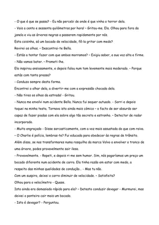 - O que é que se passa? - Eu não percebi de onde é que vinha o terror dela.

- Vais a cento e sessenta quilómetros por hora! – Gritou-me. Ela. Olhou para fora da

janela e viu as árvores negras a passarem rapidamente por nós.

Esta coisinha, só um bocado de velocidade, fê-la gritar com medo?

Revirei os olhos. – Descontrai-te Bella.

- Estás a tentar fazer com que ambos morramos? – Exigiu saber, a sua voz alta e firme.

- Não vamos bater. – Prometi-lhe.

Ela inspirou ansiosamente, e depois falou num tom levemente mais moderado. – Porque

estás com tanta pressa?

- Conduzo sempre desta forma.

Encontrei o olhar dela, a divertir-me com a expressão chocada dela.

- Não tires os olhos da estrada! - Gritou.

- Nunca me envolvi num acidente Bella. Nunca fui sequer autuado. - Sorri e depois

toquei na minha testa. Tornava isto ainda mais cómico – o facto de ser absurdo ser

capaz de fazer piadas com ela sobre algo tão secreto e estranho. – Detector de radar

incorporado.

- Muito engraçado - Disse sarcasticamente, com a voz mais assustada do que com raiva.

– O Charlie é polícia, lembras-te? Fui educada para obedecer às regras de trânsito.

Além disso, se nos transformares numa rosquilha da marca Volvo a envolver o tronco de

uma árvore, podes provavelmente sair ileso.

- Provavelmente. - Repeti, e depois ri-me sem humor. Sim, nós pagaríamos um preço um

bocado diferente num acidente de carro. Ela tinha razão em estar com medo, a

respeito das minhas qualidades de condução… - Mas tu não.

Com um suspiro, deixei o carro diminuir de velocidade. – Satisfeita?

Olhou para o velocímetro - Quase.

Isto ainda era demasiado rápido para ela? – Detesto conduzir devagar - Murmurei, mas

deixei o ponteiro cair mais um bocado.

- Isto é devagar? - Perguntou.
 