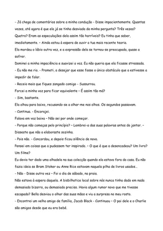 - Já chega de comentários sobre a minha condução - Disse impacientemente. Quantas

vezes, até agora é que ela já se tinha desviado da minha pergunta? Três vezes?

Quatro? Eram as especulações dela assim tão horríveis? Eu tinha que saber,

imediatamente. – Ainda estou à espera de ouvir a tua mais recente teoria.

Ela mordeu o lábio outra vez, e a expressão dela se tornou-se preocupada, quase a

sofrer.

Dominei a minha impaciência e suavizei a voz. Eu não queria que ela ficasse stressada.

- Eu não me rio. - Prometi, a desejar que esse fosse o único obstáculo que a estivesse a

impedir de falar.

- Receio mais que fiques zangado comigo - Sussurrou.

Forcei a minha voz para ficar equivalente – É assim tão má?

- Sim, bastante.

Ela olhou para baixo, recusando-se a olhar-me nos olhos. Os segundos passavam.

- Continua. - Encorajei.

Falava em voz baixa – Não sei por onde começar.

- Porque não começas pelo princípio? – Lembrei-a das suas palavras antes do jantar. –

Disseste que não a elaboraste sozinha.

- Pois não. - Concordou, e depois ficou silêncio de novo.

Pensei em coisas que a pudessem ter inspirado. – O que é que a desencadeou? Um livro?

Um filme?

Eu devia ter dado uma olhadela na sua colecção quando ela estava fora da casa. Eu não

fazia ideia se Bram Stoker ou Anne Rice estavam naquela pilha de livros usados…

- Não - Disse outra vez – Foi o dia de sábado, na praia.

Não estava à espera daquela. A bisbilhotice local sobre nós nunca tinha dado em nada

demasiado bizarro, ou demasiado preciso. Havia algum rumor novo que me tivesse

escapado? Bella desviou o olhar das suas mãos e viu a surpresa no meu rosto.

- Encontrei um velho amigo de família, Jacob Black - Continuou – O pai dele e o Charlie

são amigos desde que eu era bebé.
 