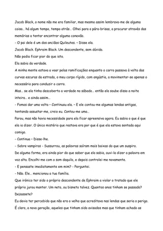 Jacob Black, o nome não me era familiar, mas mesmo assim lembrava-me de alguma

coisa… há algum tempo, tempo atrás… Olhei para o pára-brisas, a procurar através das

memórias a tentar encontrar alguma conexão.

- O pai dele é um dos anciãos Quileutes. – Disse ela.

Jacob Black. Ephraim Black. Um descendente, sem dúvida.

Não podia ficar pior do que isto.

Ela sabia da verdade.

A minha mente estava a voar pelas ramificações enquanto o carro passava à volta das

curvas escuras da estrada, o meu corpo rígido, com angústia, a movimentar-se apenas o

necessário para conduzir o carro.

Mas… se ela tinha descoberto a verdade no sábado… então ela soube disso a noite

inteira… e ainda assim…

- Fomos dar uma volta – Continuou ela. – E ele contou-me algumas lendas antigas,

tentando assustar-me, creio eu. Contou-me uma…

Parou, mas não havia necessidade para ela ficar apreensiva agora. Eu sabia o que é que

ela ia dizer. O único mistério que restava era por que é que ela estava sentada aqui

comigo.

- Continua – Disse-lhe.

- Sobre vampiros - Sussurrou, as palavras saíram mais baixas do que um suspiro.

De alguma forma, era ainda pior do que saber que ela sabia, ouvi-la dizer a palavra em

voz alta. Encolhi-me com o som daquilo, e depois controlei-me novamente.

- E pensaste imediatamente em mim? - Perguntei.

- Não. Ele… mencionou a tua família.

Que irónico ter sido o próprio descendente de Ephraim a violar o tratado que ele

próprio jurou manter. Um neto, ou bisneto talvez. Quantos anos tinham se passado?

Dezassete?

Eu devia ter percebido que não era o velho que acreditava nas lendas que seria o perigo.

É claro, a nova geração, aqueles que tinham sido avisados mas que tinham achado as
 
