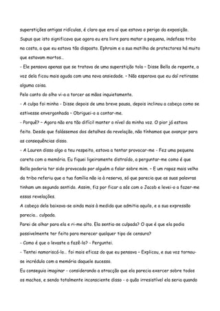 superstições antigas ridículas, é claro que era aí que estava o perigo da exposição.

Supus que isto significava que agora eu era livre para matar a pequena, indefesa tribo

na costa, a que eu estava tão disposto. Ephraim e a sua matilha de protectores há muito

que estavam mortos…

- Ele pensava apenas que se tratava de uma superstição tola – Disse Bella de repente, a

voz dela ficou mais aguda com uma nova ansiedade. – Não esperava que eu daí retirasse

alguma coisa.

Pelo canto do olho vi-a a torcer as mãos inquietamente.

- A culpa foi minha - Disse depois de uma breve pausa, depois inclinou a cabeça como se

estivesse envergonhada – Obriguei-o a contar-me.

- Porquê? – Agora não era tão difícil manter o nível da minha voz. O pior já estava

feito. Desde que falássemos dos detalhes da revelação, não tínhamos que avançar para

as consequências disso.

- A Lauren disso algo a teu respeito, estava a tentar provocar-me - Fez uma pequena

careta com a memória. Eu fiquei ligeiramente distraído, a perguntar-me como é que

Bella poderia ter sido provocada por alguém a falar sobre mim. – E um rapaz mais velho

da tribo referiu que a tua família não ia à reserva, só que parecia que as suas palavras

tinham um segundo sentido. Assim, fiz por ficar a sós com o Jacob e levei-o a fazer-me

essas revelações.

A cabeça dela baixava-se ainda mais à medida que admitia aquilo, e a sua expressão

parecia… culpada.

Parei de olhar para ela e ri-me alto. Ela sentia-se culpada? O que é que ela podia

possivelmente ter feito para merecer qualquer tipo de censura?

- Como é que o levaste a fazê-lo? - Perguntei.

- Tentei namoriscá-lo… foi mais eficaz do que eu pensava – Explicou, e sua voz tornou-

se incrédula com a memória daquele sucesso.

Eu conseguia imaginar - considerando a atracção que ela parecia exercer sobre todos

os machos, e sendo totalmente inconsciente disso - o quão irresistível ela seria quando
 