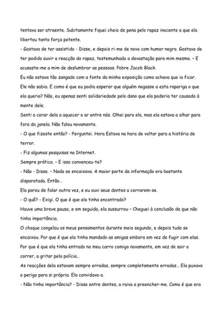 tentava ser atraente. Subitamente fiquei cheio de pena pelo rapaz inocente a que ela

libertou tanta força potente.

- Gostava de ter assistido - Disse, e depois ri-me de novo com humor negro. Gostava de

ter podido ouvir a reacção do rapaz, testemunhado a devastação para mim mesmo. – E

acusaste-me a mim de deslumbrar as pessoas. Pobre Jacob Black.

Eu não estava tão zangado com a fonte da minha exposição como achava que ia ficar.

Ele não sabia. E como é que eu podia esperar que alguém negasse a esta rapariga o que

ela queria? Não, eu apenas senti solidariedade pelo dano que ela poderia ter causado à

mente dele.

Senti o corar dela a aquecer o ar entre nós. Olhei para ela, mas ela estava a olhar para

fora da janela. Não falou novamente.

- O que fizeste então? - Perguntei. Hora Estava na hora de voltar para a história de

terror.

- Fiz algumas pesquisas na Internet.

Sempre prática. – E isso convenceu-te?

- Não - Disse. – Nada se encaixava. A maior parte da informação era bastante

disparatada. Então…

Ela parou de falar outra vez, e eu ouvi seus dentes a cerrarem-se.

- O quê? - Exigi. O que é que ela tinha encontrado?

Houve uma breve pausa, e em seguida, ela sussurrou – Cheguei à conclusão de que não

tinha importância.

O choque congelou os meus pensamentos durante meio segundo, e depois tudo se

encaixou. Por que é que ela tinha mandado as amigas embora em vez de fugir com elas.

Por que é que ela tinha entrado no meu carro comigo novamente, em vez de sair a

correr, a gritar pela polícia…

As reacções dela estavam sempre erradas, sempre completamente erradas… Ela puxava

o perigo para si própria. Ela convidava-o.

- Não tinha importância? - Disse entre dentes, a raiva a preencher-me. Como é que era
 