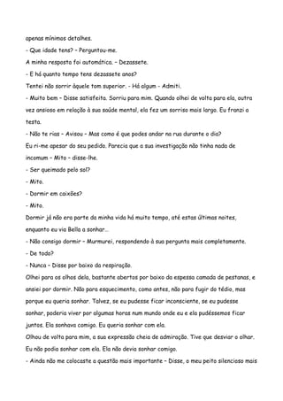 apenas mínimos detalhes.

- Que idade tens? – Perguntou-me.

A minha resposta foi automática. – Dezassete.

- E há quanto tempo tens dezassete anos?

Tentei não sorrir àquele tom superior. - Há algum - Admiti.

- Muito bem – Disse satisfeita. Sorriu para mim. Quando olhei de volta para ela, outra

vez ansioso em relação à sua saúde mental, ela fez um sorriso mais largo. Eu franzi a

testa.

- Não te rias – Avisou – Mas como é que podes andar na rua durante o dia?

Eu ri-me apesar do seu pedido. Parecia que a sua investigação não tinha nada de

incomum – Mito – disse-lhe.

- Ser queimado pelo sol?

- Mito.

- Dormir em caixões?

- Mito.

Dormir já não era parte da minha vida há muito tempo, até estas últimas noites,

enquanto eu via Bella a sonhar…

- Não consigo dormir – Murmurei, respondendo à sua pergunta mais completamente.

- De todo?

- Nunca – Disse por baixo da respiração.

Olhei para os olhos dela, bastante abertos por baixo da espessa camada de pestanas, e

ansiei por dormir. Não para esquecimento, como antes, não para fugir do tédio, mas

porque eu queria sonhar. Talvez, se eu pudesse ficar inconsciente, se eu pudesse

sonhar, poderia viver por algumas horas num mundo onde eu e ela pudéssemos ficar

juntos. Ela sonhava comigo. Eu queria sonhar com ela.

Olhou de volta para mim, a sua expressão cheia de admiração. Tive que desviar o olhar.

Eu não podia sonhar com ela. Ela não devia sonhar comigo.

- Ainda não me colocaste a questão mais importante – Disse, o meu peito silencioso mais
 