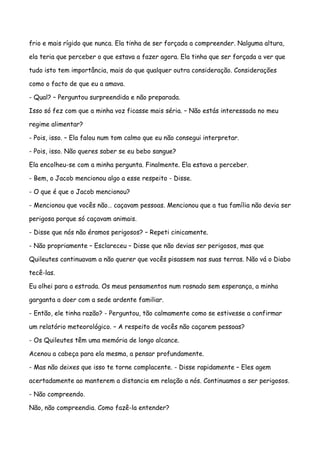 frio e mais rígido que nunca. Ela tinha de ser forçada a compreender. Nalguma altura,

ela teria que perceber o que estava a fazer agora. Ela tinha que ser forçada a ver que

tudo isto tem importância, mais do que qualquer outra consideração. Considerações

como o facto de que eu a amava.

- Qual? – Perguntou surpreendida e não preparada.

Isso só fez com que a minha voz ficasse mais séria. – Não estás interessada no meu

regime alimentar?

- Pois, isso. – Ela falou num tom calmo que eu não consegui interpretar.

- Pois, isso. Não queres saber se eu bebo sangue?

Ela encolheu-se com a minha pergunta. Finalmente. Ela estava a perceber.

- Bem, o Jacob mencionou algo a esse respeito - Disse.

- O que é que o Jacob mencionou?

- Mencionou que vocês não… caçavam pessoas. Mencionou que a tua família não devia ser

perigosa porque só caçavam animais.

- Disse que nós não éramos perigosos? – Repeti cinicamente.

- Não propriamente – Esclareceu – Disse que não devias ser perigosos, mas que

Quileutes continuavam a não querer que vocês pisassem nas suas terras. Não vá o Diabo

tecê-las.

Eu olhei para a estrada. Os meus pensamentos num rosnado sem esperança, a minha

garganta a doer com a sede ardente familiar.

- Então, ele tinha razão? - Perguntou, tão calmamente como se estivesse a confirmar

um relatório meteorológico. – A respeito de vocês não caçarem pessoas?

- Os Quileutes têm uma memória de longo alcance.

Acenou a cabeça para ela mesma, a pensar profundamente.

- Mas não deixes que isso te torne complacente. - Disse rapidamente – Eles agem

acertadamente ao manterem a distancia em relação a nós. Continuamos a ser perigosos.

- Não compreendo.

Não, não compreendia. Como fazê-la entender?
 