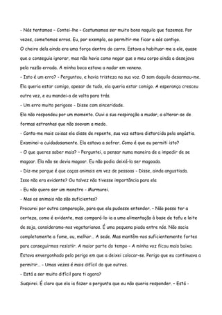 - Nós tentamos – Contei-lhe – Costumamos ser muito bons naquilo que fazemos. Por

vezes, cometemos erros. Eu, por exemplo, ao permitir-me ficar a sós contigo.

O cheiro dela ainda era uma força dentro do carro. Estava a habituar-me a ele, quase

que o conseguia ignorar, mas não havia como negar que o meu corpo ainda a desejava

pela razão errada. A minha boca estava a nadar em veneno.

- Isto é um erro? - Perguntou, e havia tristeza na sua voz. O som daquilo desarmou-me.

Ela queria estar comigo, apesar de tudo, ela queria estar comigo. A esperança cresceu

outra vez, e eu mandei-a de volta para trás.

- Um erro muito perigoso - Disse com sinceridade.

Ela não respondeu por um momento. Ouvi a sua respiração a mudar, a alterar-se de

formas estranhas que não soavam a medo.

- Conta-me mais coisas ela disse de repente, sua voz estava distorcida pela angústia.

Examinei-a cuidadosamente. Ela estava a sofrer. Como é que eu permiti isto?

- O que queres saber mais? – Perguntei, a pensar numa maneira de a impedir de se

magoar. Ela não se devia magoar. Eu não podia deixá-la ser magoada.

- Diz-me porque é que caças animais em vez de pessoas - Disse, ainda angustiada.

Isso não era evidente? Ou talvez não tivesse importância para ela

- Eu não quero ser um monstro - Murmurei.

- Mas os animais não são suficientes?

Procurei por outra comparação, para que ela pudesse entender. – Não posso ter a

certeza, como é evidente, mas compará-lo-ia a uma alimentação à base de tofu e leite

de soja, consideramo-nos vegetarianos. É uma pequena piada entre nós. Não sacia

completamente a fome, ou, melhor… A sede. Mas mantêm-nos suficientemente fortes

para conseguirmos resistir. A maior parte do tempo - A minha voz ficou mais baixa.

Estava envergonhado pelo perigo em que a deixei colocar-se. Perigo que eu continuava a

permitir… - Umas vezes é mais difícil do que outras.

- Está a ser muito difícil para ti agora?

Suspirei. É claro que ela ia fazer a pergunta que eu não queria responder. – Está -
 