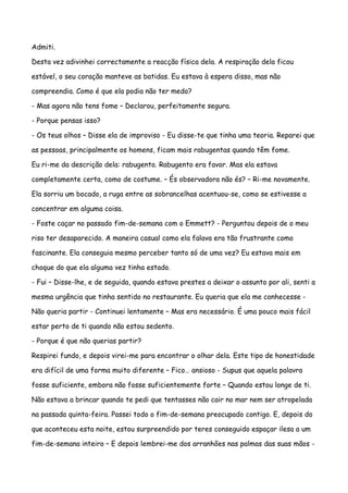 Admiti.

Desta vez adivinhei correctamente a reacção física dela. A respiração dela ficou

estável, o seu coração manteve as batidas. Eu estava à espera disso, mas não

compreendia. Como é que ela podia não ter medo?

- Mas agora não tens fome – Declarou, perfeitamente segura.

- Porque pensas isso?

- Os teus olhos – Disse ela de improviso - Eu disse-te que tinha uma teoria. Reparei que

as pessoas, principalmente os homens, ficam mais rabugentas quando têm fome.

Eu ri-me da descrição dela: rabugento. Rabugento era favor. Mas ela estava

completamente certa, como de costume. – És observadora não és? – Ri-me novamente.

Ela sorriu um bocado, a ruga entre as sobrancelhas acentuou-se, como se estivesse a

concentrar em alguma coisa.

- Foste caçar no passado fim-de-semana com o Emmett? - Perguntou depois de o meu

riso ter desaparecido. A maneira casual como ela falava era tão frustrante como

fascinante. Ela conseguia mesmo perceber tanto só de uma vez? Eu estava mais em

choque do que ela alguma vez tinha estado.

- Fui – Disse-lhe, e de seguida, quando estava prestes a deixar o assunto por ali, senti a

mesma urgência que tinha sentido no restaurante. Eu queria que ela me conhecesse -

Não queria partir - Continuei lentamente – Mas era necessário. É uma pouco mais fácil

estar perto de ti quando não estou sedento.

- Porque é que não querias partir?

Respirei fundo, e depois virei-me para encontrar o olhar dela. Este tipo de honestidade

era difícil de uma forma muito diferente – Fico… ansioso - Supus que aquela palavra

fosse suficiente, embora não fosse suficientemente forte – Quando estou longe de ti.

Não estava a brincar quando te pedi que tentasses não cair no mar nem ser atropelada

na passada quinta-feira. Passei todo o fim-de-semana preocupado contigo. E, depois do

que aconteceu esta noite, estou surpreendido por teres conseguido espaçar ilesa a um

fim-de-semana inteiro – E depois lembrei-me dos arranhões nas palmas das suas mãos -
 