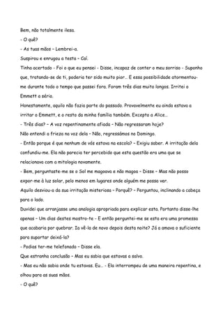 Bem, não totalmente ilesa.

- O quê?

- As tuas mãos – Lembrei-a.

Suspirou e enrugou a testa – Caí.

Tinha acertado - Foi o que eu pensei - Disse, incapaz de conter o meu sorriso - Suponho

que, tratando-se de ti, poderia ter sido muito pior… E essa possibilidade atormentou-

me durante todo o tempo que passei fora. Foram três dias muito longos. Irritei o

Emmett a sério.

Honestamente, aquilo não fazia parte do passado. Provavelmente eu ainda estava a

irritar o Emmett, e o resto da minha família também. Excepto a Alice…

- Três dias? – A voz repentinamente afiada – Não regressaram hoje?

Não entendi a frieza na voz dela – Não, regressámos no Domingo.

- Então porque é que nenhum de vós estava na escola? – Exigiu saber. A irritação dela

confundiu-me. Ela não parecia ter percebido que esta questão era uma que se

relacionava com a mitologia novamente.

- Bem, perguntaste-me se o Sol me magoava e não magoa – Disse – Mas não posso

expor-me à luz solar, pelo menos em lugares onde alguém me possa ver.

Aquilo desviou-a da sua irritação misteriosa – Porquê? – Perguntou, inclinando a cabeça

para o lado.

Duvidei que arranjasse uma analogia apropriada para explicar esta. Portanto disse-lhe

apenas – Um dias destes mostro-te - E então perguntei-me se esta era uma promessa

que acabaria por quebrar. Ia vê-la de novo depois desta noite? Já a amava o suficiente

para suportar deixá-la?

- Podias ter-me telefonado – Disse ela.

Que estranha conclusão – Mas eu sabia que estavas a salvo.

- Mas eu não sabia onde tu estavas. Eu… - Ela interrompeu de uma maneira repentina, e

olhou para as suas mãos.

- O quê?
 