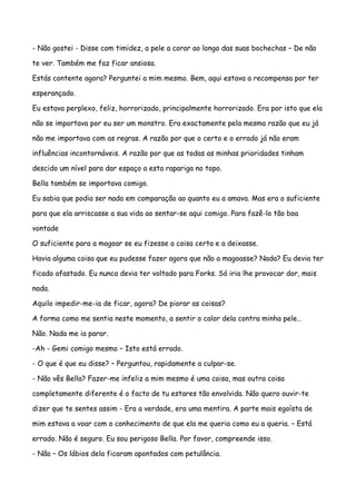 - Não gostei - Disse com timidez, a pele a corar ao longo das suas bochechas – De não

te ver. Também me faz ficar ansiosa.

Estás contente agora? Perguntei a mim mesmo. Bem, aqui estava a recompensa por ter

esperançado.

Eu estava perplexo, feliz, horrorizado, principalmente horrorizado. Era por isto que ela

não se importava por eu ser um monstro. Era exactamente pela mesma razão que eu já

não me importava com as regras. A razão por que o certo e o errado já não eram

influências incontornáveis. A razão por que as todas as minhas prioridades tinham

descido um nível para dar espaço a esta rapariga no topo.

Bella também se importava comigo.

Eu sabia que podia ser nada em comparação ao quanto eu a amava. Mas era o suficiente

para que ela arriscasse a sua vida ao sentar-se aqui comigo. Para fazê-lo tão boa

vontade

O suficiente para a magoar se eu fizesse a coisa certa e a deixasse.

Havia alguma coisa que eu pudesse fazer agora que não a magoasse? Nada? Eu devia ter

ficado afastado. Eu nunca devia ter voltado para Forks. Só iria lhe provocar dor, mais

nada.

Aquilo impedir-me-ia de ficar, agora? De piorar as coisas?

A forma como me sentia neste momento, a sentir o calor dela contra minha pele…

Não. Nada me ia parar.

-Ah - Gemi comigo mesmo – Isto está errado.

- O que é que eu disse? – Perguntou, rapidamente a culpar-se.

- Não vês Bella? Fazer-me infeliz a mim mesmo é uma coisa, mas outra coisa

completamente diferente é o facto de tu estares tão envolvida. Não quero ouvir-te

dizer que te sentes assim - Era a verdade, era uma mentira. A parte mais egoísta de

mim estava a voar com o conhecimento de que ela me queria como eu a queria. – Está

errado. Não é seguro. Eu sou perigoso Bella. Por favor, compreende isso.

- Não – Os lábios dela ficaram apontados com petulância.
 