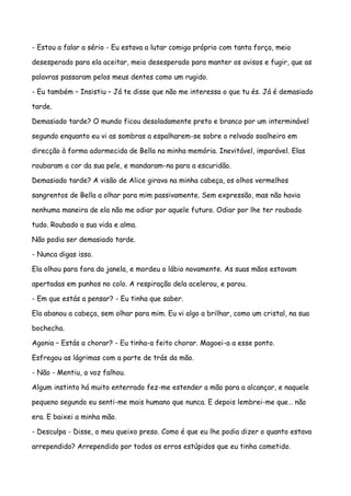 - Estou a falar a sério - Eu estava a lutar comigo próprio com tanta força, meio

desesperado para ela aceitar, meio desesperado para manter os avisos e fugir, que as

palavras passaram pelos meus dentes como um rugido.

- Eu também – Insistiu – Já te disse que não me interessa o que tu és. Já é demasiado

tarde.

Demasiado tarde? O mundo ficou desoladamente preto e branco por um interminável

segundo enquanto eu vi as sombras a espalharem-se sobre o relvado soalheiro em

direcção à forma adormecida de Bella na minha memória. Inevitável, imparável. Elas

roubaram a cor da sua pele, e mandaram-na para a escuridão.

Demasiado tarde? A visão de Alice girava na minha cabeça, os olhos vermelhos

sangrentos de Bella a olhar para mim passivamente. Sem expressão, mas não havia

nenhuma maneira de ela não me odiar por aquele futuro. Odiar por lhe ter roubado

tudo. Roubado a sua vida e alma.

Não podia ser demasiado tarde.

- Nunca digas isso.

Ela olhou para fora da janela, e mordeu o lábio novamente. As suas mãos estavam

apertadas em punhos no colo. A respiração dela acelerou, e parou.

- Em que estás a pensar? - Eu tinha que saber.

Ela abanou a cabeça, sem olhar para mim. Eu vi algo a brilhar, como um cristal, na sua

bochecha.

Agonia – Estás a chorar? - Eu tinha-a feito chorar. Magoei-a a esse ponto.

Esfregou as lágrimas com a parte de trás da mão.

- Não - Mentiu, a voz falhou.

Algum instinto há muito enterrado fez-me estender a mão para a alcançar, e naquele

pequeno segundo eu senti-me mais humano que nunca. E depois lembrei-me que… não

era. E baixei a minha mão.

- Desculpa - Disse, o meu queixo preso. Como é que eu lhe podia dizer o quanto estava

arrependido? Arrependido por todos os erros estúpidos que eu tinha cometido.
 