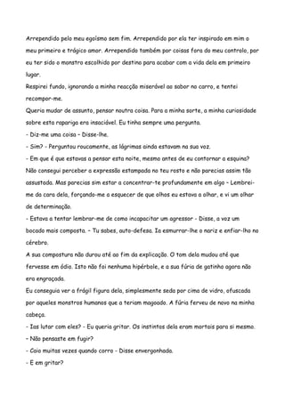 Arrependido pelo meu egoísmo sem fim. Arrependido por ela ter inspirado em mim o

meu primeiro e trágico amor. Arrependido também por coisas fora do meu controlo, por

eu ter sido o monstro escolhido por destino para acabar com a vida dela em primeiro

lugar.

Respirei fundo, ignorando a minha reacção miserável ao sabor no carro, e tentei

recompor-me.

Queria mudar de assunto, pensar noutra coisa. Para a minha sorte, a minha curiosidade

sobre esta rapariga era insaciável. Eu tinha sempre uma pergunta.

- Diz-me uma coisa – Disse-lhe.

- Sim? - Perguntou roucamente, as lágrimas ainda estavam na sua voz.

- Em que é que estavas a pensar esta noite, mesmo antes de eu contornar a esquina?

Não consegui perceber a expressão estampada no teu rosto e não parecias assim tão

assustada. Mas parecias sim estar a concentrar-te profundamente em algo – Lembrei-

me da cara dela, forçando-me a esquecer de que olhos eu estava a olhar, e vi um olhar

de determinação.

- Estava a tentar lembrar-me de como incapacitar um agressor - Disse, a voz um

bocado mais composta. – Tu sabes, auto-defesa. Ia esmurrar-lhe o nariz e enfiar-lho no

cérebro.

A sua compostura não durou até ao fim da explicação. O tom dela mudou até que

fervesse em ódio. Isto não foi nenhuma hipérbole, e a sua fúria de gatinho agora não

era engraçada.

Eu conseguia ver a frágil figura dela, simplesmente seda por cima de vidro, ofuscada

por aqueles monstros humanos que a teriam magoado. A fúria ferveu de novo na minha

cabeça.

- Ias lutar com eles? - Eu queria gritar. Os instintos dela eram mortais para si mesmo.

– Não pensaste em fugir?

- Caio muitas vezes quando corro - Disse envergonhada.

- E em gritar?
 
