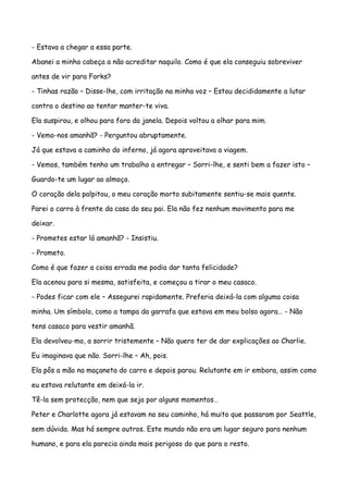 - Estava a chegar a essa parte.

Abanei a minha cabeça a não acreditar naquilo. Como é que ela conseguiu sobreviver

antes de vir para Forks?

- Tinhas razão – Disse-lhe, com irritação na minha voz – Estou decididamente a lutar

contra o destino ao tentar manter-te viva.

Ela suspirou, e olhou para fora da janela. Depois voltou a olhar para mim.

- Vemo-nos amanhã? - Perguntou abruptamente.

Já que estava a caminho do inferno, já agora aproveitava a viagem.

- Vemos, também tenho um trabalho a entregar – Sorri-lhe, e senti bem a fazer isto –

Guardo-te um lugar ao almoço.

O coração dela palpitou, o meu coração morto subitamente sentiu-se mais quente.

Parei o carro à frente da casa do seu pai. Ela não fez nenhum movimento para me

deixar.

- Prometes estar lá amanhã? - Insistiu.

- Prometo.

Como é que fazer a coisa errada me podia dar tanta felicidade?

Ela acenou para si mesma, satisfeita, e começou a tirar o meu casaco.

- Podes ficar com ele – Assegurei rapidamente. Preferia deixá-la com alguma coisa

minha. Um símbolo, como a tampa da garrafa que estava em meu bolso agora… - Não

tens casaco para vestir amanhã.

Ela devolveu-mo, a sorrir tristemente – Não quero ter de dar explicações ao Charlie.

Eu imaginava que não. Sorri-lhe – Ah, pois.

Ela pôs a mão na maçaneta do carro e depois parou. Relutante em ir embora, assim como

eu estava relutante em deixá-la ir.

Tê-la sem protecção, nem que seja por alguns momentos…

Peter e Charlotte agora já estavam no seu caminho, há muito que passaram por Seattle,

sem dúvida. Mas há sempre outros. Este mundo não era um lugar seguro para nenhum

humano, e para ela parecia ainda mais perigoso do que para o resto.
 
