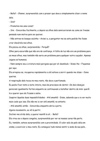 - Bella? - Chamei, surpreendido com o prazer que dava a simplesmente dizer o nome

dela.

- Sim?

- Prometes-me uma coisa?

- Sim - Concordou facilmente, e depois os olhos dela semicerraram-se como se tivesse

pensado num motivo para se queixar.

- Não entres no bosque sozinha – Avisei-a, a perguntar-me se este pedido lhe fosse

criar discórdia nos olhos.

Ela piscou os olhos, surpreendida – Porquê?

Olhei para escuridão que não era de confiança. A falta de luz não era um problema para

os meus olhos, mas também não seria um problema para qualquer outro caçador. Apenas

cegava os humanos.

- Nem sempre sou a criatura mais perigosa que por ali deambula – Disse-lhe – Fiquemos

por aqui.

Ela arrepiou-se, recuperou rapidamente e até estava a sorrir quando me disse – Como

queiras.

A respiração dela tocou no meu rosto, tão doce e perfumada.

Eu podia ficar nisto a noite inteira, mas ela precisava de dormir. Os dois desejos

pareciam igualmente fortes enquanto se continuavam a batalhar dentro de mim: querê-

la e querer que ela ficasse a salvo.

Suspirei àquelas duas impossibilidades - Até amanhã - Disse, sabendo que a ia ver muito

mais cedo que isso. Ela não me ia ver até amanhã, no entanto.

- Até amanhã, então - Concordou enquanto abria a porta.

Agonia novamente, ao vê-la partir.

Inclinei-me atrás dela, a querer mantê-la ali. - Bella?

Ela virou-se e depois congelou, surpreendida por ver as nossas caras tão perto.

Eu, também, estava surpreendido com a proximidade. O calor saía da pele dela em

ondas, a acariciar o meu rosto. Eu conseguia tudo menos sentir a seda da sua pele…
 