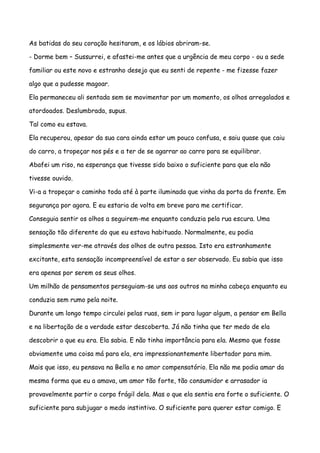 As batidas do seu coração hesitaram, e os lábios abriram-se.

- Dorme bem – Sussurrei, e afastei-me antes que a urgência de meu corpo - ou a sede

familiar ou este novo e estranho desejo que eu senti de repente - me fizesse fazer

algo que a pudesse magoar.

Ela permaneceu ali sentada sem se movimentar por um momento, os olhos arregalados e

atordoados. Deslumbrada, supus.

Tal como eu estava.

Ela recuperou, apesar da sua cara ainda estar um pouco confusa, e saiu quase que caiu

do carro, a tropeçar nos pés e a ter de se agarrar ao carro para se equilibrar.

Abafei um riso, na esperança que tivesse sido baixo o suficiente para que ela não

tivesse ouvido.

Vi-a a tropeçar o caminho toda até à parte iluminada que vinha da porta da frente. Em

segurança por agora. E eu estaria de volta em breve para me certificar.

Conseguia sentir os olhos a seguirem-me enquanto conduzia pela rua escura. Uma

sensação tão diferente do que eu estava habituado. Normalmente, eu podia

simplesmente ver-me através dos olhos de outra pessoa. Isto era estranhamente

excitante, esta sensação incompreensível de estar a ser observado. Eu sabia que isso

era apenas por serem os seus olhos.

Um milhão de pensamentos perseguiam-se uns aos outros na minha cabeça enquanto eu

conduzia sem rumo pela noite.

Durante um longo tempo circulei pelas ruas, sem ir para lugar algum, a pensar em Bella

e na libertação de a verdade estar descoberta. Já não tinha que ter medo de ela

descobrir o que eu era. Ela sabia. E não tinha importância para ela. Mesmo que fosse

obviamente uma coisa má para ela, era impressionantemente libertador para mim.

Mais que isso, eu pensava na Bella e no amor compensatório. Ela não me podia amar da

mesma forma que eu a amava, um amor tão forte, tão consumidor e arrasador ia

provavelmente partir o corpo frágil dela. Mas o que ela sentia era forte o suficiente. O

suficiente para subjugar o medo instintivo. O suficiente para querer estar comigo. E
 