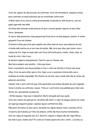 Virei-me, apesar de não precisar de confirmar. Virei-me lentamente, enquanto lutava

para controlar os meus músculos que se revoltavam contra mim.

A Bella Swan ficou com as costas pressionadas na parede ao lado da porta, com um

papel agarrado nas mãos.

Os olhos dela estavam ainda maiores do que o normal quando reparou no meu olhar

feroz, desumano.

O cheiro dela preencheu cada pequena partícula de ar na sala pequena, quente. A minha

garganta ficou em chamas.

O monstro olhou para mim pelo espelho dos olhos dela de novo, uma máscara do mal.

A minha mão hesitou no ar em cima do balcão. Não teria que olhar para bater com a

cabeça da Sra. Cope na mesa dela com força suficiente para a matar. Duas vidas, ao

invés de vinte. Uma troca.

O monstro esperou ansiosamente, faminto, que eu fizesse isso.

Mas havia sempre uma escolha - tinha que haver.

Parei o movimento dos meus pulmões e fixei o rosto de Carlisle à frente dos meus

olhos. Virei-me para olhar para a Sra. Cope e ouvi a surpresa interna dela com a

mudança da minha expressão. Ela afastou-se de mim, mas o medo dela não se notou nas

palavras coerentes.

Usando todo o auto-controle que tinha aprendido nas minhas décadas de auto-negação,

tornei a minha voz uniforme e suave. Tinha ar o suficiente nos pulmões para falar uma

última vez, apressando as palavras.

- Então esqueça. Vejo que é impossível. Muito obrigado pela sua ajuda.

Virei-me e lancei-me pela porta, tentando não sentir o calor do sangue quente do corpo

da rapariga enquanto passei a apenas alguns centímetros dela.

Não parei até estar no meu carro, movendo-me rápido demais todo o caminho até lá.

A maioria dos humanos já tinha ido embora, então não havia muitas testemunhas.

Ouvi um rapaz do segundo ano, D.J. Garrett, reparar e depois não dar importância…

De onde é que o Cullen saiu? Foi como se tivesse aparecido com o vento… Lá estou eu
 