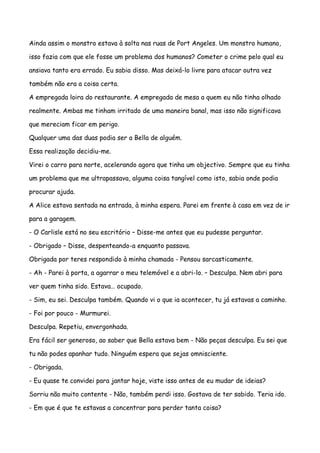 Ainda assim o monstro estava à solta nas ruas de Port Angeles. Um monstro humano,

isso fazia com que ele fosse um problema dos humanos? Cometer o crime pelo qual eu

ansiava tanto era errado. Eu sabia disso. Mas deixá-lo livre para atacar outra vez

também não era a coisa certa.

A empregada loira do restaurante. A empregada de mesa a quem eu não tinha olhado

realmente. Ambas me tinham irritado de uma maneira banal, mas isso não significava

que mereciam ficar em perigo.

Qualquer uma das duas podia ser a Bella de alguém.

Essa realização decidiu-me.

Virei o carro para norte, acelerando agora que tinha um objectivo. Sempre que eu tinha

um problema que me ultrapassava, alguma coisa tangível como isto, sabia onde podia

procurar ajuda.

A Alice estava sentada na entrada, à minha espera. Parei em frente à casa em vez de ir

para a garagem.

- O Carlisle está no seu escritório – Disse-me antes que eu pudesse perguntar.

- Obrigado – Disse, despenteando-a enquanto passava.

Obrigada por teres respondido à minha chamada - Pensou sarcasticamente.

- Ah - Parei à porta, a agarrar o meu telemóvel e a abri-lo. – Desculpa. Nem abri para

ver quem tinha sido. Estava… ocupado.

- Sim, eu sei. Desculpa também. Quando vi o que ia acontecer, tu já estavas a caminho.

- Foi por pouco - Murmurei.

Desculpa. Repetiu, envergonhada.

Era fácil ser generoso, ao saber que Bella estava bem - Não peças desculpa. Eu sei que

tu não podes apanhar tudo. Ninguém espera que sejas omnisciente.

- Obrigada.

- Eu quase te convidei para jantar hoje, viste isso antes de eu mudar de ideias?

Sorriu não muito contente - Não, também perdi isso. Gostava de ter sabido. Teria ido.

- Em que é que te estavas a concentrar para perder tanta coisa?
 