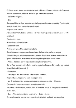 O Jasper está a pensar no nosso aniversário. – Riu-se. - Ele está a tentar não fazer uma

decisão sobre o meu presente, mas acho que tenho uma boa ideia…

- Devias ter vergonha.

- Sim.

Juntou os lábios, e olhou para mim, um sinal de acusação na sua expressão. Prestei mais

atenção depois. Vais contar-lhe que ela sabe?

Suspirei - Sim. Depois.

Não vou dizer nada. Faz-me um favor e conta à Rosalie quando eu não estiver por perto,

está bem?

Encolhi-me. - Claro.

A Bella levou tudo muito bem.

- Demasiado bem.

A Alice sorriu-me. Não subestimes a Bella.

Tentei bloquear a imagem que não queria ver, Bella e Alice, melhores amigas.

Impaciente agora, suspirei pesadamente. Queria despachar a próxima parte da noite,

queria resolver tudo. Mas estava um bocado preocupado para deixar Forks…

- Alice… - Comecei. Ela viu o que eu estava a planear perguntar.

Ela vai ficar bem esta noite. Estou prestar mais atenção agora. Ela a modos que precisa

de vigilância a 24 horas não é?

- Pelo menos.

- De qualquer das maneiras vais estar com ela em breve.

Respirei fundo. As palavras eram lindas para mim.

- Vai lá, acaba com isto para que possas estar onde queres estar – Disse-me.

Eu concordei, e apressei-me para o quarto de Carlisle.

Ele estava à minha espera, os seus olhos na porta em vez de no livro grosso que estava

na sua mesa.

- Ouvi a Alice a dizer onde me encontrares - Disse, e sorriu.

Era um alívio estar com ele, ver a empatia e inteligência profunda nos seus olhos.
 