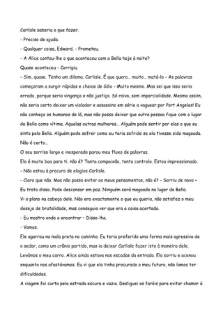 Carlisle saberia o que fazer.

- Preciso de ajuda.

- Qualquer coisa, Edward. - Prometeu.

- A Alice contou-lhe o que aconteceu com a Bella hoje à noite?

Quase aconteceu - Corrigiu.

- Sim, quase. Tenho um dilema, Carlisle. É que quero… muito… matá-lo - As palavras

começaram a surgir rápidas e cheias de ódio - Muito mesmo. Mas sei que isso seria

errado, porque seria vingança e não justiça. Só raiva, sem imparcialidade. Mesmo assim,

não seria certo deixar um violador e assassino em série a vaguear por Port Angeles! Eu

não conheço os humanos de lá, mas não posso deixar que outra pessoa fique com o lugar

de Bella como vítima. Aquelas outras mulheres… Alguém pode sentir por elas o que eu

sinto pela Bella. Alguém pode sofrer como eu teria sofrido se ela tivesse sido magoada.

Não é certo…

O seu sorriso largo e inesperado parou meu fluxo de palavras.

Ela é muito boa para ti, não é? Tanta compaixão, tanto controlo. Estou impressionado.

- Não estou à procura de elogios Carlisle.

- Claro que não. Mas não posso evitar os meus pensamentos, não é? - Sorriu de novo –

Eu trato disso. Pode descansar em paz. Ninguém será magoado no lugar da Bella.

Vi o plano na cabeça dele. Não era exactamente o que eu queria, não satisfez o meu

desejo de brutalidade, mas conseguia ver que era a coisa acertada.

- Eu mostro onde o encontrar – Disse-lhe.

- Vamos.

Ele agarrou na mala preta no caminho. Eu teria preferido uma forma mais agressiva de

o sedar, como um crânio partido, mas ia deixar Carlisle fazer isto à maneira dele.

Levámos o meu carro. Alice ainda estava nas escadas da entrada. Ela sorriu e acenou

enquanto nos afastávamos. Eu vi que ela tinha procurado o meu futuro, não íamos ter

dificuldades.

A viagem foi curta pela estrada escura e vazia. Desliguei os faróis para evitar chamar à
 