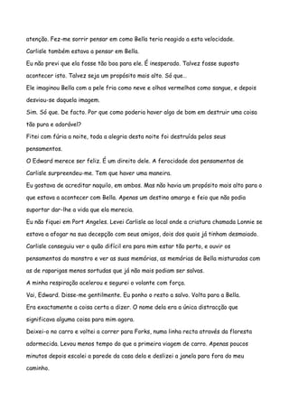 atenção. Fez-me sorrir pensar em como Bella teria reagido a esta velocidade.

Carlisle também estava a pensar em Bella.

Eu não previ que ela fosse tão boa para ele. É inesperado. Talvez fosse suposto

acontecer isto. Talvez seja um propósito mais alto. Só que…

Ele imaginou Bella com a pele fria como neve e olhos vermelhos como sangue, e depois

desviou-se daquela imagem.

Sim. Só que. De facto. Por que como poderia haver algo de bom em destruir uma coisa

tão pura e adorável?

Fitei com fúria a noite, toda a alegria desta noite foi destruída pelos seus

pensamentos.

O Edward merece ser feliz. É um direito dele. A ferocidade dos pensamentos de

Carlisle surpreendeu-me. Tem que haver uma maneira.

Eu gostava de acreditar naquilo, em ambos. Mas não havia um propósito mais alto para o

que estava a acontecer com Bella. Apenas um destino amargo e feio que não podia

suportar dar-lhe a vida que ela merecia.

Eu não fiquei em Port Angeles. Levei Carlisle ao local onde a criatura chamada Lonnie se

estava a afogar na sua decepção com seus amigos, dois dos quais já tinham desmaiado.

Carlisle conseguiu ver o quão difícil era para mim estar tão perto, e ouvir os

pensamentos do monstro e ver as suas memórias, as memórias de Bella misturadas com

as de raparigas menos sortudas que já não mais podiam ser salvas.

A minha respiração acelerou e segurei o volante com força.

Vai, Edward. Disse-me gentilmente. Eu ponho o resto a salvo. Volta para a Bella.

Era exactamente a coisa certa a dizer. O nome dela era a única distracção que

significava alguma coisa para mim agora.

Deixei-o no carro e voltei a correr para Forks, numa linha recta através da floresta

adormecida. Levou menos tempo do que a primeira viagem de carro. Apenas poucos

minutos depois escalei a parede da casa dela e deslizei a janela para fora do meu

caminho.
 