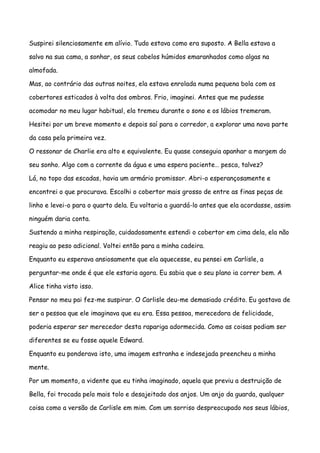 Suspirei silenciosamente em alívio. Tudo estava como era suposto. A Bella estava a

salvo na sua cama, a sonhar, os seus cabelos húmidos emaranhados como algas na

almofada.

Mas, ao contrário das outras noites, ela estava enrolada numa pequena bola com os

cobertores esticados à volta dos ombros. Frio, imaginei. Antes que me pudesse

acomodar no meu lugar habitual, ela tremeu durante o sono e os lábios tremeram.

Hesitei por um breve momento e depois saí para o corredor, a explorar uma nova parte

da casa pela primeira vez.

O ressonar de Charlie era alto e equivalente. Eu quase conseguia apanhar a margem do

seu sonho. Algo com a corrente da água e uma espera paciente… pesca, talvez?

Lá, no topo das escadas, havia um armário promissor. Abri-o esperançosamente e

encontrei o que procurava. Escolhi o cobertor mais grosso de entre as finas peças de

linho e levei-o para o quarto dela. Eu voltaria a guardá-lo antes que ela acordasse, assim

ninguém daria conta.

Sustendo a minha respiração, cuidadosamente estendi o cobertor em cima dela, ela não

reagiu ao peso adicional. Voltei então para a minha cadeira.

Enquanto eu esperava ansiosamente que ela aquecesse, eu pensei em Carlisle, a

perguntar-me onde é que ele estaria agora. Eu sabia que o seu plano ia correr bem. A

Alice tinha visto isso.

Pensar no meu pai fez-me suspirar. O Carlisle deu-me demasiado crédito. Eu gostava de

ser a pessoa que ele imaginava que eu era. Essa pessoa, merecedora de felicidade,

poderia esperar ser merecedor desta rapariga adormecida. Como as coisas podiam ser

diferentes se eu fosse aquele Edward.

Enquanto eu ponderava isto, uma imagem estranha e indesejada preencheu a minha

mente.

Por um momento, a vidente que eu tinha imaginado, aquela que previu a destruição de

Bella, foi trocada pelo mais tolo e desajeitado dos anjos. Um anjo da guarda, qualquer

coisa como a versão de Carlisle em mim. Com um sorriso despreocupado nos seus lábios,
 