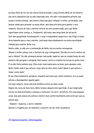 os seus olhos da cor do céu cheios de provocação, o anjo formou Bella de tal maneira

que seria impossível que eu não reparasse nela. Um odor ridiculamente potente que

exigia a minha atenção, uma mente silenciosa para inflamar a minha curiosidade, uma

beleza calma para prender os meus olhos, uma alma altruísta para ganhar o meu

respeito. Deixou de lado o sentido natural de auto-preservação, para que Bella

suportasse estar comigo, e, finalmente, adicionou uma larga dose de má sorte.

Com uma gargalhada inconsequente, o anjo irresponsável empurrou a sua frágil criação

directamente para o meu caminho, confiando descuidadamente na minha moralidade

falhada para manter Bella viva.

Nesta visão, eu não era a condenação de Bella, ela era minha recompensa.

Abanei a minha cabeça com a fantasia do anjo inimaginável. Ela não era muito melhor do

que a Hárpia*. Eu não conseguia pensar num poder superior que se comportasse de uma

maneira tão perigosa e estúpida. Pelo menos, contra a vidente horrorosa eu podia lutar.

E eu não tinha nenhum anjo. Eles eram reservados para os bons, para pessoas como

Bella. Então onde é que estava o anjo dela no meio disto tudo? Quem é que estava a

tomar conta dela?

Ri-me silenciosamente, perplexo, enquanto percebia que, neste momento, era eu quem

estava a desempenhar aquele papel.

Um anjo vampiro, havia uma boa distância entre as duas coisas.

Depois de cerca de meia hora, Bella relaxou daquela bola apertada. A sua respiração

tornou-se mais profunda e começou a murmurar. Eu sorri, satisfeito. Era uma pequena

coisa, mas pelo menos ela estava a dormir mais confortavelmente esta noite por que eu

estava aqui.

- Edward - Suspirou, e sorriu também.

Desviei a tragédia por um momento, e permiti-me ser feliz novamente.




11º Capitulo (I parte) - Interrogações
 