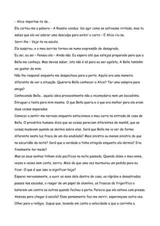 - Alice importas-te de…

Ela cortou-me a palavra – A Rosalie conduz. Vai agir como se estivesse irritada, mas tu

sabes que ela vai adorar uma desculpa para exibir o carro – E Alice riu-se.

Sorri-lhe – Vejo-te na escola.

Ela suspirou, e o meu sorriso tornou-se numa expressão de desagrado.

Eu sei, eu sei – Pensou ela – Ainda não. Eu espero até que estejas preparado para que a

Bella me conheça. Mas devias saber, isto não é só para eu ser egoísta, A Bella também

vai gostar de mim.

Não lhe respondi enquanto me despachava para a porta. Aquilo era uma maneira

diferente de ver a situação. Quereria Bella conhecer a Alice? Ter uma vampira para

amiga?

Conhecendo Bella… aquela ideia provavelmente não a incomodaria nem um bocadinho.

Enruguei a testa para mim mesmo. O que Bella queria e o que era melhor para ela eram

duas coisas separadas.

Comecei a sentir-me nervoso enquanto estacionava o meu carro na entrada de casa de

Bella. O provérbio humano dizia que as coisas pareciam diferentes de manhã, que as

coisas mudavam quando se dormia sobre elas. Será que Bella me ia ver de forma

diferente nesta luz fraca de um dia enublado? Mais sinistro ou menos sinistro do que

na escuridão da noite? Será que a verdade a tinha atingido enquanto ela dormia? Iria

finalmente ter medo?

Mas os seus sonhos tinham sido pacíficos na noite passada. Quando disse o meu nome,

vezes e vezes sem conta, sorriu. Mais do que uma vez murmurou um pedido para eu

ficar. O que é que isso ia significar hoje?

Esperei nervosamente, a ouvir os sons dela dentro de casa, os rápidos e desastrados

passos nas escadas, o rasgar de um papel de alumínio, os frascos do frigorífico a

baterem um contra os outros quando fechou a porta. Parecia que ela estava com pressa.

Ansiosa para chegar à escola? Esse pensamento fez-me sorrir, esperançoso outra vez.

Olhei para o relógio. Supus que, levando em conta a velocidade a que a carrinha a
 