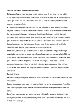 limitava, ela estava um bocadinho atrasada.

Bella despachou-se a sair de casa, a mala a escorregar do seu ombro, o seu cabelo

preso numa trança confusa que já se estava a desfazer no pescoço. A camisola grossa e

verde que vestia não era o suficiente para que os seus ombros magros tremessem

contra o nevoeiro gelado.

A camisola era demasiado grande para ela, não a favorecia. Mascarava a sua figura

delgada, tornando todas as tuas curvas delicadas e linhas leves numa desordenada sem

formas. Apreciei isto quase tanto como desejei que ela tivesse vestido algo mais

parecido com a camisa azul que tinha vestido na noite passada. O tecido assentava na

pele dela de uma maneira tão apelativa, cortada o suficiente para relevar a maneira

fantástica como a sua clavícula subia desde a base da sua garganta. O azul tinha

deslizado como água ao longo da silhueta subtil do seu corpo…

Era melhor, essencial, que eu mantivesse os meus pensamentos longe, muito longe

daquela forma, por isso estava grato pela aquela camisola que ela vestia hoje. Não me

podia dar ao luxo de cometer mais erros, e seria um erro monumental deixar-me levar

pela estranha vontade de pensar nos lábios… na sua pele… o seu corpo… esses

pensamentos estavam a libertar-se dentro de mim. Vontades que eu tinha evitado

durante cem anos. Mas eu não me podia permitir a pensar tocar-lhe, porque isso era

impossível.

Eu destruí-la-ia.

Bella voltou-se para longe da porta com tal pressa que quase passou pelo meu carro sem

reparar nele.

Depois parou quase a derrapar, os seus joelhos travaram-na num solavanco. A mochila

dela escorregou pelo braço, e os seus olhos arregalaram-se enquanto se focavam no

carro.

Eu saí, sem me preocupar em mover-me numa velocidade humana, e abri a porta de

passageiro para ela. Eu não ia tentar enganá-la mais. Quando estivéssemos a sós, pelo

menos, seria eu próprio.
 
