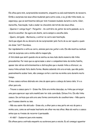 Ela olhou para mim, surpreendida novamente, enquanto eu saía subitamente do nevoeiro.

Então a surpresa nos seus olhos mudaram para outra coisa, e eu já não tinha medo, ou

esperança, que os sentimentos dela por mim tivessem mudado durante a noite. Calor,

maravilha, fascinação, tudo a nadar no chocolate derretido dos seus olhos.

- Queres ir comigo hoje? – Perguntei - Ao contrário do jantar da noite passada, eu ia

deixá-la escolher. De agora em diante, seria sempre a escolha dela.

- Quero, obrigada - Murmurou, a entrar no carro sem hesitação.

Será que algum dia eu deixaria de me surpreender pelo facto de eu ser aquele a quem

ela disse “sim”? Duvidava.

Dei rapidamente a volta ao carro, ansioso para me juntar a ela. Ela não mostrou nenhum

sinal de surpresa com a minha súbita reaparição.

A felicidade que senti quando ela se sentou ao meu lado desta maneira não tinha

precedentes. Por mais que eu apreciasse o amor e companheirismo da minha família,

apesar dos vários entretenimentos e distracções que o mundo tinha a oferecer, eu

nunca tinha estado feliz desta forma. Mesmo sabendo isto era errado, que não podia

possivelmente acabar bem, não consegui evitar o sorriso na minha cara durante muito

tempo.

O meu casaco estava dobrado em cima do apoio para a cabeça do banco dela. Vi-a a

olhar para ele.

- Trouxe o casaco para ti – Disse-lhe. Esta era minha desculpa, eu tinha que arranjar

uma para aparecer aqui esta manhã sem ter sido convidado. Estava frio. Ela não tinha

casaco. De certeza que esta era uma forma convincente de cavalheirismo – Não queria

que ficasses doente ou isso.

- Não sou assim tão delicada – Disse ela, a olhar para o meu peito em vez de para a

minha cara, como se estivesse hesitante em olhar-me nos olhos. Mas ela vestiu o casaco

antes que eu tivesse de recorrer à persuasão.

- Ai não? - Sussurrei para mim mesmo.

Ela olhava para a estrada enquanto eu acelerava para a escola. Eu só consegui aguentar
 