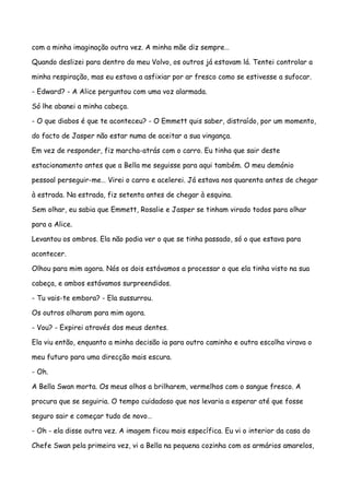 com a minha imaginação outra vez. A minha mãe diz sempre…

Quando deslizei para dentro do meu Volvo, os outros já estavam lá. Tentei controlar a

minha respiração, mas eu estava a asfixiar por ar fresco como se estivesse a sufocar.

- Edward? - A Alice perguntou com uma voz alarmada.

Só lhe abanei a minha cabeça.

- O que diabos é que te aconteceu? - O Emmett quis saber, distraído, por um momento,

do facto de Jasper não estar numa de aceitar a sua vingança.

Em vez de responder, fiz marcha-atrás com o carro. Eu tinha que sair deste

estacionamento antes que a Bella me seguisse para aqui também. O meu demónio

pessoal perseguir-me… Virei o carro e acelerei. Já estava nos quarenta antes de chegar

à estrada. Na estrada, fiz setenta antes de chegar à esquina.

Sem olhar, eu sabia que Emmett, Rosalie e Jasper se tinham virado todos para olhar

para a Alice.

Levantou os ombros. Ela não podia ver o que se tinha passado, só o que estava para

acontecer.

Olhou para mim agora. Nós os dois estávamos a processar o que ela tinha visto na sua

cabeça, e ambos estávamos surpreendidos.

- Tu vais-te embora? - Ela sussurrou.

Os outros olharam para mim agora.

- Vou? - Expirei através dos meus dentes.

Ela viu então, enquanto a minha decisão ia para outro caminho e outra escolha virava o

meu futuro para uma direcção mais escura.

- Oh.

A Bella Swan morta. Os meus olhos a brilharem, vermelhos com o sangue fresco. A

procura que se seguiria. O tempo cuidadoso que nos levaria a esperar até que fosse

seguro sair e começar tudo de novo…

- Oh - ela disse outra vez. A imagem ficou mais específica. Eu vi o interior da casa do

Chefe Swan pela primeira vez, vi a Bella na pequena cozinha com os armários amarelos,
 