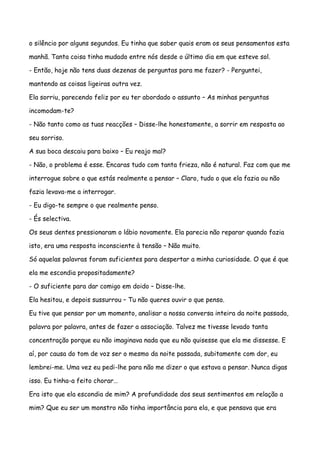 o silêncio por alguns segundos. Eu tinha que saber quais eram os seus pensamentos esta

manhã. Tanta coisa tinha mudado entre nós desde o último dia em que esteve sol.

- Então, hoje não tens duas dezenas de perguntas para me fazer? - Perguntei,

mantendo as coisas ligeiras outra vez.

Ela sorriu, parecendo feliz por eu ter abordado o assunto – As minhas perguntas

incomodam-te?

- Não tanto como as tuas reacções – Disse-lhe honestamente, a sorrir em resposta ao

seu sorriso.

A sua boca descaiu para baixo – Eu reajo mal?

- Não, o problema é esse. Encaras tudo com tanta frieza, não é natural. Faz com que me

interrogue sobre o que estás realmente a pensar – Claro, tudo o que ela fazia ou não

fazia levava-me a interrogar.

- Eu digo-te sempre o que realmente penso.

- És selectiva.

Os seus dentes pressionaram o lábio novamente. Ela parecia não reparar quando fazia

isto, era uma resposta inconsciente à tensão – Não muito.

Só aquelas palavras foram suficientes para despertar a minha curiosidade. O que é que

ela me escondia propositadamente?

- O suficiente para dar comigo em doido – Disse-lhe.

Ela hesitou, e depois sussurrou – Tu não queres ouvir o que penso.

Eu tive que pensar por um momento, analisar a nossa conversa inteira da noite passada,

palavra por palavra, antes de fazer a associação. Talvez me tivesse levado tanta

concentração porque eu não imaginava nada que eu não quisesse que ela me dissesse. E

aí, por causa do tom de voz ser o mesmo da noite passada, subitamente com dor, eu

lembrei-me. Uma vez eu pedi-lhe para não me dizer o que estava a pensar. Nunca digas

isso. Eu tinha-a feito chorar…

Era isto que ela escondia de mim? A profundidade dos seus sentimentos em relação a

mim? Que eu ser um monstro não tinha importância para ela, e que pensava que era
 