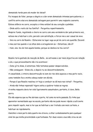 demasiado tarde para ela mudar de ideias?

Fui incapaz de falar, porque a alegria e a dor eram demasiado intensas para palavras, o

conflito entre elas era demasiado selvagem para permitir uma resposta coerente.

Estava silêncio no carro, excepto o ritmo estável do seu coração e pulmões.

- Onde está o resto da tua família? - Perguntou repentinamente.

Respirei fundo, registando o cheiro no carro com uma verdadeira dor pela primeira vez,

estava-me a habituar a isto, percebi com satisfação, e forcei-me a ser casual de novo.

- Veio no carro de Rosalie – Estacionei no lugar vago ao pé do carro em questão. Escondi

o meu sorriso quando vi os olhos dela a arregalarem-se – Ostentoso, não é?

- Hum, ena. Se ela tem aquela bomba, porque se desloca no teu carro?




Rosalie teria gostado da reacção de Bella… se estivesse a ser mais objectiva em relação

a ela, o que provavelmente não iria acontecer.

- Como já te disse, é ostentoso. Nós tentamos passar despercebidos.

- Não conseguem – Disse ela, e depois riu-se descontraidamente.

A casualidade, a inteira descontracção no som do riso dela aqueceu o meu peito vazio,

como também fez a minha cabeça nadar em dúvida.

- Porque é que Rosalie resolveu vir hoje a conduzir se dá mais nas vistas? - Perguntou.

- Ainda não tinhas reparado? Agora estou a quebrar todas as regras.

A minha resposta devia ter sido ligeiramente assustadora, portanto, é claro, Bella

sorriu

Ela não esperou que eu lhe abrisse a porta, tal como na noite passada. Eu tinha que

aparentar normalidade aqui na escola, portanto não me pude mover rápido o suficiente

para impedir aquilo, mas ia ter que se habituar a ser tratada com mais cortesia, e

habituar-se rapidamente.

Caminhei o mais perto dela quanto me atrevia, a olhar cuidadosamente para qualquer

sinal de que minha proximidade a perturbasse. Por duas vezes a sua mão virou-se em
 