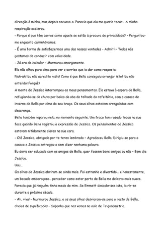 direcção à minha, mas depois recuava-a. Parecia que ela me queria tocar… A minha

respiração acelerou.

- Porque é que têm carros como aquele se estão à procura de privacidade? – Perguntou-

me enquanto caminhávamos.

- É uma forma de satisfazermos uma das nossas vontades - Admiti – Todos nós

gostamos de conduzir com velocidade.

- Já era de calcular – Murmurou amargamente.

Ela não olhou para cima para ver o sorriso que ia dar como resposta.

Nuh-uh! Eu não acredito nisto! Como é que Bella conseguiu arranjar isto? Eu não

entendo! Porquê?

A mente de Jessica interrompeu os meus pensamentos. Ela estava à espera de Bella,

refugiando-se da chuva por baixo da aba do telhado do refeitório, com o casaco de

inverno de Bella por cima do seu braço. Os seus olhos estavam arregalados com

descrença.

Bella também reparou nela, no momento seguinte. Um fraco tom rosado tocou na sua

face quando Bella registou a expressão de Jessica. Os pensamentos de Jessica

estavam nitidamente claros na sua cara.

- Olá Jessica, obrigada por te teres lembrado – Agradeceu Bella. Dirigiu-se para o

casaco e Jessica entregou-o sem dizer nenhuma palavra.

Eu devia ser educado com os amigos de Bella, quer fossem bons amigos ou não – Bom dia

Jessica.

Uau…

Os olhos de Jessica abriram-se ainda mais. Foi estranho e divertido… e honestamente,

um bocado embaraçoso… perceber como estar perto de Bella me deixava mais suave.

Parecia que já ninguém tinha medo de mim. Se Emmett descobrisse isto, ia rir-se

durante o próximo século.

- Ah, viva! - Murmurou Jessica, e os seus olhos desviaram-se para o rosto de Bella,

cheios de significados – Suponho que nos vemos na aula de Trigonometria.
 