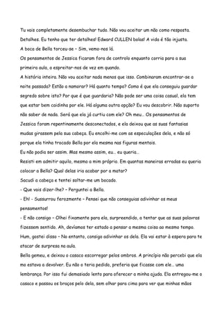 Tu vais completamente desembuchar tudo. Não vou aceitar um não como resposta.

Detalhes. Eu tenho que ter detalhes! Edward CULLEN bolas! A vida é tão injusta.

A boca de Bella torceu-se – Sim, vemo-nos lá.

Os pensamentos de Jessica ficaram fora de controlo enquanto corria para a sua

primeira aula, a espreitar-nos de vez em quando.

A história inteira. Não vou aceitar nada menos que isso. Combinaram encontrar-se a

noite passada? Estão a namorar? Há quanto tempo? Como é que ela conseguiu guardar

segredo sobre isto? Por que é que guardaria? Não pode ser uma coisa casual, ela tem

que estar bem caidinha por ele. Há alguma outra opção? Eu vou descobrir. Não suporto

não saber de nada. Será que ela já curtiu com ele? Oh meu… Os pensamentos de

Jessica foram repentinamente desconectados, e ela deixou que as suas fantasias

mudas girassem pela sua cabeça. Eu encolhi-me com as especulações dela, e não só

porque ela tinha trocado Bella por ela mesma nas figuras mentais.

Eu não podia ser assim. Mas mesmo assim, eu… eu queria…

Resisti em admitir aquilo, mesmo a mim próprio. Em quantas maneiras erradas eu queria

colocar a Bella? Qual delas iria acabar por a matar?

Sacudi a cabeça e tentei soltar-me um bocado.

- Que vais dizer-lhe? – Perguntei a Bella.

- Eh! - Sussurrou ferozmente – Pensei que não conseguias adivinhar os meus

pensamentos!

- E não consigo – Olhei fixamente para ela, surpreendido, a tentar que as suas palavras

fizessem sentido. Ah, devíamos ter estado a pensar a mesma coisa ao mesmo tempo.

Hum, gostei disso – No entanto, consigo adivinhar os dela. Ela vai estar à espera para te

atacar de surpresa na aula.

Bella gemeu, e deixou o casaco escorregar pelos ombros. A princípio não percebi que ela

mo estava a devolver. Eu não o teria pedido, preferia que ficasse com ele… uma

lembrança. Por isso fui demasiado lento para oferecer a minha ajuda. Ela entregou-me o

casaco e passou os braços pelo dela, sem olhar para cima para ver que minhas mãos
 