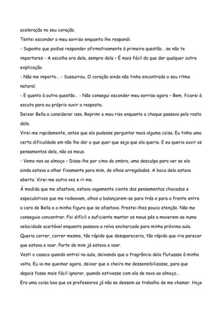 aceleração no seu coração.

Tentei esconder o meu sorriso enquanto lhe respondi.

- Suponho que podias responder afirmativamente à primeira questão… se não te

importares - A escolha era dela, sempre dela – É mais fácil do que dar qualquer outra

explicação.

- Não me importo… - Sussurrou. O coração ainda não tinha encontrado o seu ritmo

natural.

- E quanto à outra questão… - Não consegui esconder meu sorriso agora – Bem, ficarei à

escuta para eu próprio ouvir a resposta.

Deixar Bella a considerar isso. Reprimi o meu riso enquanto o choque passava pelo rosto

dela.

Virei-me rapidamente, antes que ela pudesse perguntar mais alguma coisa. Eu tinha uma

certa dificuldade em não lhe dar o que quer que seja que ela queria. E eu queria ouvir os

pensamentos dela, não os meus.

- Vemo-nos ao almoço – Disse-lhe por cima do ombro, uma desculpa para ver se ela

ainda estava a olhar fixamente para mim, de olhos arregalados. A boca dela estava

aberta. Virei-me outra vez e ri-me.

À medida que me afastava, estava vagamente ciente dos pensamentos chocados e

especulativos que me rodeavam, olhos a balançarem-se para trás e para a frente entre

a cara de Bella e a minha figura que se afastava. Prestei-lhes pouca atenção. Não me

conseguia concentrar. Foi difícil o suficiente manter os meus pés a moverem-se numa

velocidade aceitável enquanto passava a relva encharcada para minha próxima aula.

Queria correr, correr mesmo, tão rápido que desapareceria, tão rápido que iria parecer

que estava a voar. Parte de mim já estava a voar.

Vesti o casaco quando entrei na aula, deixando que a fragrância dela flutuasse à minha

volta. Eu ia-me queimar agora, deixar que o cheiro me dessensibilizasse, para que

depois fosse mais fácil ignorar, quando estivesse com ela de novo ao almoço…

Era uma coisa boa que os professores já não se dessem ao trabalho de me chamar. Hoje
 