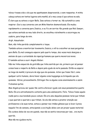talvez tivesse sido o dia que me apanhassem desprevenido, e sem respostas. A minha

cabeça estava em tantos lugares esta manhã, só o meu corpo é que estava na sala.

É claro que eu estava a vigiar Bella. Isso estava a tornar-se, tão automático como

respirar. Ouvi a sua conversa com um Mike Newton desmoralizado. Ela mudou

rapidamente a conversa para Jessica, e eu fiz um sorriso tão grande que Rob Sawyer,

que estava sentado ao meu lado direito, se encolheu visivelmente e escorregou na

cadeira, para longe de mim.

Argh. Assustador.

Bom, não tinha perdido completamente o toque.

Também estava a monitorizar levemente Jessica, a vê-la a escolher as suas perguntas

para Bella. Eu mal conseguia esperar pelo quarto tempo, dez vezes mais desejoso e

ansioso do que a curiosidade da rapariga humana que queria mexericos novos.

E também estava a ouvir Angela Weber.

Não me tinha esquecido da gratidão que tinha sentido por ela, primeiro por só pensar

coisas boas a respeito de Bella e depois pela ajuda da noite passada. Então eu esperei

ao longo da manhã, à procura de algo que ela quisesse. Achei que fosse fácil, como

qualquer outro humano, devia haver alguma coisa bugiganga ou brinquedo que ela

quisesse. Vários, provavelmente. Entregar-lhe-ia alguma coisa anonimamente e assim

ficávamos quites.

Mas Angela provou ser quase tão contra oferecer ajuda com seus pensamentos quanto

Bella. Ela era estranhamente contente para uma adolescente. Feliz. Talvez fosse aquela

razão para a sua bondade pouco comum. Ela era uma daquelas pessoas raras que tinham

o que queriam e queriam o que tinham. Se ela não estava a prestar atenção aos

professores e às suas notas, estava a pensar nos irmãos gémeos que ia levar à praia

naquele fim-de-semana, antecipando a excitação deles com um prazer quase maternal.

Ela cuidava deles de vez em quando, mas não se sentia rancorosa por isso… era muito

querido.

Mas não me ajudava muito.
 
