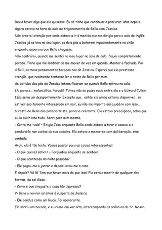 Devia haver algo que ela quisesse. Eu só tinha que continuar a procurar. Mas depois.

Agora estava na hora da aula de trigonometria de Bella com Jessica.

Não prestei atenção por onde estava a ir à medida que me dirigia para a aula de inglês.

Jessica já estava no seu lugar, os dois pés a baterem impacientemente no chão

enquanto esperava que Bella chegasse.

Pelo contrário, quando me sentei no meu lugar na sala de aula, fiquei completamente

parado. Tinha que me lembrar de me mexer de vez em quando. Manter a fachada. Foi

difícil, os meus pensamentos focados nos da Jessica. Esperei que ela prestasse

atenção, que realmente tentasse ler o rosto de Bella por mim.

As batidas dos pés de Jessica intensificaram-se quando Bella entrou na sala.

Ela parece… melancólica. Porquê? Talvez não se passe nada entre ela e o Edward Cullen.

Isso seria um desapontamento. Excepto que… então ele ainda estaria disponível… se

estiver subitamente interessado em sair, eu não me importo em ajudá-lo com isso…

O rosto de Bella não parecia triste, parecia relutante. Ela estava preocupada, sabia que

eu ia ouvir isto tudo. Sorri para mim mesmo.

- Conta-me tudo! – Exigiu Jess enquanto Bella ainda estava a tirar o casaco e a

pendurá-lo nas costas da sua cadeira. Ela estava a mexer-se com deliberação, sem

vontade.

Argh, ela é tão lenta. Vamos passar para as coisas interessantes!

- O que queres saber? – Perguntou enquanto se sentava.

- O que aconteceu na noite passada?

- Ele pagou-me o jantar e depois levou-me a casa.

E depois? Vá lá! Tem que haver mais do que isso! Ela está a mentir de qualquer das

formas, eu sei disso.

- Como é que chegaste a casa tão depressa?

Vi Bella a revirar os olhos à suspeita de Jessica.

- Ele conduz como um louco. Foi apavorante.

Ela sorriu um bocado, e eu ri-me em voz alta, interrompendo os anúncios do Sr. Mason.
 