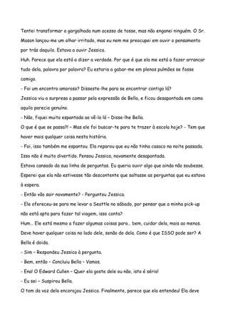 Tentei transformar a gargalhada num acesso de tosse, mas não enganei ninguém. O Sr.

Mason lançou-me um olhar irritado, mas eu nem me preocupei em ouvir o pensamento

por trás daquilo. Estava a ouvir Jessica.

Huh. Parece que ela está a dizer a verdade. Por que é que ela me está a fazer arrancar

tudo dela, palavra por palavra? Eu estaria a gabar-me em plenos pulmões se fosse

comigo.

- Foi um encontro amoroso? Disseste-lhe para se encontrar contigo lá?

Jessica viu a surpresa a passar pela expressão de Bella, e ficou desapontada em como

aquilo parecia genuíno.

- Não, fiquei muito espantada ao vê-lo lá – Disse-lhe Bella.

O que é que se passa?! – Mas ele foi buscar-te para te trazer à escola hoje? - Tem que

haver mais qualquer coisa nesta história.

- Foi, isso também me espantou. Ela reparou que eu não tinha casaco na noite passada.

Isso não é muito divertido. Pensou Jessica, novamente desapontada.

Estava cansado da sua linha de perguntas. Eu queria ouvir algo que ainda não soubesse.

Esperei que ela não estivesse tão descontente que saltasse as perguntas que eu estava

à espera.

- Então vão sair novamente? - Perguntou Jessica.

- Ele ofereceu-se para me levar a Seattle no sábado, por pensar que a minha pick-up

não está apta para fazer tal viagem, isso conta?

Hum… Ele está mesmo a fazer algumas coisas para… bem, cuidar dela, mais ao menos.

Deve haver qualquer coisa no lado dele, senão do dela. Como é que ISSO pode ser? A

Bella é doida.

- Sim – Respondeu Jessica à pergunta.

- Bem, então – Concluiu Bella – Vamos.

- Ena! O Edward Cullen – Quer ela goste dele ou não, isto é sério!

- Eu sei – Suspirou Bella.

O tom da voz dela encorajou Jessica. Finalmente, parece que ela entendeu! Ela deve
 