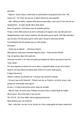perceber…

- Espera! – Disse Jessica, lembrando-se subitamente da pergunta mais vital – Ele

beijou-te? - Por favor diz que sim. E depois descreve cada segundo!

- Não – Balbuciou Bella, e depois olhou para as suas mãos, a sua cara a ficar com um aro

desapontado – A nossa relação não é nada assim.

Raios. Eu gostava… AH! Parece que ela também gostava.

Franzi a testa. Bella parecia de facto chateada com alguma coisa, mas não podia ser

desapontamento como Jessica assumia. Ela não podia querer aquilo. Sem Não sabendo o

que ela sabia. Ela não podia querer estar assim tão perto dos meus dentes.

Provavelmente ela até pensava que eu tinha presas.

Estremeci.

- Achas que no sábado… - Continuou Jessica.

Bella parecia ainda mais chateada enquanto disse – Tenho muitas dúvidas.

Yup, ela gostava. Que chato para ela.

Seria por eu estar a ver tudo isto pelas percepções de Jessica que parecia que ela

tinha razão?

Por meio segundo eu distraí-me com a ideia, a impossibilidade, do que seria tentar

beijá-la. Os meus lábios nos lábios dela. Pedra fria contra seda quente…

E depois ela morre.

Abanei a cabeça, encolhendo-me, e obriguei-me a prestar atenção.

- De que é que vocês falaram? – Falaste com ele, ou fizeste-o arrastar-se por cada

pedaço de informação como agora?

Eu sorri. A Jessica não estava muito longe da verdade.

- Não sei Jess, de muita coisa. Falámos um pouco sobre a dissertação de Inglês.

Muito pouco. Abri ainda mais o meu sorriso.

Oh, VÁ LÁ! – Por favor Bella, dá-me alguns pormenores!

Bella deliberou por um momento.

- Bem… está bem, vou dar-te um. Devias ter visto a empregada de mesa a namoriscá-
 
