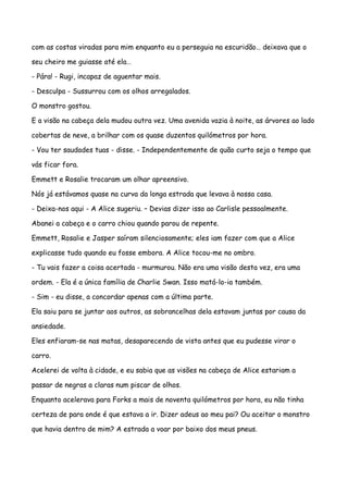 com as costas viradas para mim enquanto eu a perseguia na escuridão… deixava que o

seu cheiro me guiasse até ela…

- Pára! - Rugi, incapaz de aguentar mais.

- Desculpa - Sussurrou com os olhos arregalados.

O monstro gostou.

E a visão na cabeça dela mudou outra vez. Uma avenida vazia à noite, as árvores ao lado

cobertas de neve, a brilhar com os quase duzentos quilómetros por hora.

- Vou ter saudades tuas - disse. - Independentemente de quão curto seja o tempo que

vás ficar fora.

Emmett e Rosalie trocaram um olhar apreensivo.

Nós já estávamos quase na curva da longa estrada que levava à nossa casa.

- Deixa-nos aqui - A Alice sugeriu. – Devias dizer isso ao Carlisle pessoalmente.

Abanei a cabeça e o carro chiou quando parou de repente.

Emmett, Rosalie e Jasper saíram silenciosamente; eles iam fazer com que a Alice

explicasse tudo quando eu fosse embora. A Alice tocou-me no ombro.

- Tu vais fazer a coisa acertada - murmurou. Não era uma visão desta vez, era uma

ordem. - Ela é a única família de Charlie Swan. Isso matá-lo-ia também.

- Sim - eu disse, a concordar apenas com a última parte.

Ela saiu para se juntar aos outros, as sobrancelhas dela estavam juntas por causa da

ansiedade.

Eles enfiaram-se nas matas, desaparecendo de vista antes que eu pudesse virar o

carro.

Acelerei de volta à cidade, e eu sabia que as visões na cabeça de Alice estariam a

passar de negras a claras num piscar de olhos.

Enquanto acelerava para Forks a mais de noventa quilómetros por hora, eu não tinha

certeza de para onde é que estava a ir. Dizer adeus ao meu pai? Ou aceitar o monstro

que havia dentro de mim? A estrada a voar por baixo dos meus pneus.
 