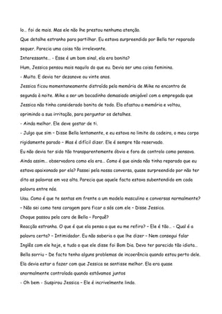 lo… foi de mais. Mas ele não lhe prestou nenhuma atenção.

Que detalhe estranho para partilhar. Eu estava surpreendido por Bella ter reparado

sequer. Parecia uma coisa tão irrelevante.

Interessante… - Esse é um bom sinal, ela era bonita?

Hum, Jessica pensou mais naquilo do que eu. Devia ser uma coisa feminina.

- Muito. E devia ter dezanove ou vinte anos.

Jessica ficou momentaneamente distraída pela memória de Mike no encontro de

segunda à noite. Mike a ser um bocadinho demasiado amigável com a empregada que

Jessica não tinha considerado bonita de todo. Ela afastou a memória e voltou,

oprimindo a sua irritação, para perguntar os detalhes.

- Ainda melhor. Ele deve gostar de ti.

- Julgo que sim – Disse Bella lentamente, e eu estava no limite da cadeira, o meu corpo

rigidamente parado – Mas é difícil dizer. Ele é sempre tão reservado.

Eu não devia ter sido tão transparentemente óbvio e fora de controlo como pensava.

Ainda assim… observadora como ela era… Como é que ainda não tinha reparado que eu

estava apaixonado por ela? Passei pela nossa conversa, quase surpreendido por não ter

dito as palavras em voz alta. Parecia que aquele facto estava subentendido em cada

palavra entre nós.

Uau. Como é que te sentas em frente a um modelo masculino e conversas normalmente?

– Não sei como tens coragem para ficar a sós com ele – Disse Jessica.

Choque passou pela cara de Bella – Porquê?

Reacção estranha. O que é que ela pensa a que eu me refiro? – Ele é tão… - Qual é a

palavra certa? – Intimidador. Eu não saberia o que lhe dizer – Nem consegui falar

Inglês com ele hoje, e tudo o que ele disse foi Bom Dia. Devo ter parecido tão idiota…

Bella sorriu – De facto tenho alguns problemas de incoerência quando estou perto dele.

Ela devia estar a fazer com que Jessica se sentisse melhor. Ela era quase

anormalmente controlada quando estávamos juntos

- Oh bem - Suspirou Jessica – Ele é incrivelmente lindo.
 
