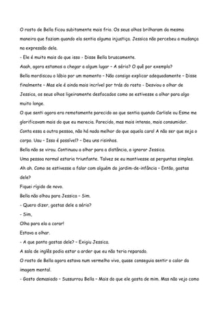 O rosto de Bella ficou subitamente mais frio. Os seus olhos brilharam da mesma

maneira que faziam quando ela sentia alguma injustiça. Jessica não percebeu a mudança

na expressão dela.

- Ele é muito mais do que isso - Disse Bella bruscamente.

Aaah, agora estamos a chegar a algum lugar – A sério? O quê por exemplo?

Bella mordiscou o lábio por um momento – Não consigo explicar adequadamente – Disse

finalmente – Mas ele é ainda mais incrível por trás do rosto - Desviou o olhar de

Jessica, os seus olhos ligeiramente desfocados como se estivesse a olhar para algo

muito longe.

O que senti agora era remotamente parecido ao que sentia quando Carlisle ou Esme me

glorificavam mais do que eu merecia. Parecido, mas mais intenso, mais consumidor.

Conta essa a outra pessoa, não há nada melhor do que aquela cara! A não ser que seja o

corpo. Uau – Isso é possível? – Deu uns risinhos.

Bella não se virou. Continuou a olhar para a distância, a ignorar Jessica.

Uma pessoa normal estaria triunfante. Talvez se eu mantivesse as perguntas simples.

Ah ah. Como se estivesse a falar com alguém do jardim-de-infância – Então, gostas

dele?

Fiquei rígido de novo.

Bella não olhou para Jessica – Sim.

- Quero dizer, gostas dele a sério?

- Sim,

Olha para ela a corar!

Estava a olhar.

- A que ponto gostas dele? – Exigiu Jessica.

A sala de inglês podia estar a arder que eu não teria reparado.

O rosto de Bella agora estava num vermelho vivo, quase conseguia sentir o calor da

imagem mental.

- Gosto demasiado – Sussurrou Bella – Mais do que ele gosta de mim. Mas não vejo como
 