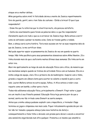 ataque era a melhor defesa.

Mike perguntou sobre mim? A felicidade deixou a mente de Jessica repentinamente

fora de guarda, gentil, sem o tom falso de costume – Estás a brincar! O que é que

respondeste?

- Disse-lhe que tu referiras que te divertiras muito, ele pareceu satisfeito.

- Conta-me exactamente quais foram as palavras dele e o que lhe respondeste!

Claramente aquilo era tudo o que eu ia arrancar de Jessica hoje. Bella estava a sorrir

como se estivesse a pensar na mesma coisa. Como se tivesse ganho a rodada.

Bom, o almoço seria outra história. Teria mais sucesso em ter as suas respostas dela do

que de Jessica, ia-me certificar disso.

Mal pude suportar espiar os pensamentos da Jessica de vez em quando no quarto

tempo. Não tinha paciência para seus pensamentos obsessivos sobre Mike Newton. Já o

tinha aturado mais do que o suficiente nestas últimas duas semanas. Ele tinha sorte em

estar vivo.

Mexi-me apaticamente ao longo da aula de educação física com a Alice, da maneira que

nos mexíamos sempre quando se tratava de actividade física com os humanos. Ela era a

minha colega de equipa, claro. Era o primeiro dia de badmington. Suspirei com o tédio,

girando a raquete em câmara lenta para acertar no volante e mandá-lo para o outro

lado. Lauren Mallory estava na outra equipa, falhou. A Alice estava a rodar a sua

raquete como um bastão, a olhar para o tecto.

Todos nós odiávamos educação física, principalmente o Emmett. Fingir estar a jogar

era um insulto à sua filosofia pessoal. Educação física hoje parecia pior do que o

normal, sentia-me tão irritado como Emmett se sentia sempre.

Antes que a minha cabeça pudesse explodir com a impaciência, o treinador Clapp

terminou os jogos e dispensou-nos mais cedo. Fiquei ridiculamente agradecido por ele

ter não ter tomado o pequeno-almoço (uma nova tentativa de dieta) e

consequentemente a fome tinha-o deixado com pressa para deixar a escola e encontrar

uma sanduíche engordurada num sítio qualquer. Prometeu a si mesmo que amanhã ia
 