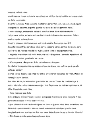 começar tudo de novo…

Aquilo deu-me tempo suficiente para chegar ao edifício de matemática antes que a aula

de Bella terminasse.

Diverte-te. Pensou Alice enquanto se afastava para ir ter com Jasper. Só mais alguns

dias para ser paciente. Suponho que não vás dizer olá à Bella por mim, não é?

Abanei a cabeça, exasperado. Todas as psíquicas eram assim tão convencidas?

Só para que saibas, vai estar sol dos dois lados da baía este fim-de-semana. Talvez

queiras mudar os teus planos.

Suspirei enquanto continuava para a direcção oposta. Convencida, mas útil.

Encostei-me contra a parede ao pé da porta, à espera. Estava perto o suficiente para

ouvir a voz de Jessica através dos tijolos, assim como os seus pensamentos.

- Hoje não vais sentar-te à nossa mesa pois não? - Ela parece… animada. Aposto que há

uma data de coisas que ela não me contou.

- Não me parece – Respondeu Bella, estranhamente insegura.

Eu não lhe tinha prometido que passava a hora de almoço com ela? No que é que ela

estava a pensar?

Saíram juntas da sala, e os olhos das ambas arregalaram-se quando me viram. Mas eu só

conseguia ouvir Jessica.

Boa. Uau. Ah sim, há mais coisas que ela não me contou. Talvez lhe telefone hoje à

noite… Ou talvez não a devesse encorajar. Huh. Espero que ele a deixe rapidamente. O

Mike é bonitinho, mas… Uau.

- Vemo-nos mais logo Bella.

Bella andou na minha direcção, parando a um passo de distância, ainda insegura. A sua

pele estava rosada ao longo das bochechas.

Agora conhecia-a bem o suficiente para ter certeza que não havia medo por trás da sua

hesitação. Aparentemente, isso era devido a uma idiotice qualquer que ela tinha

imaginado entre os sentimentos dela e os meus. Mais do que ele gosta de mim. Absurdo!

- Olá - Disse, a minha voz estava um bocado seca.
 