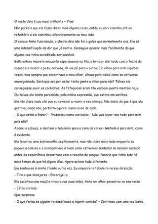 O rosto dela ficou mais brilhante – Viva!

Não parecia que ela fosse dizer mais alguma coisa, então eu abri caminho até ao

refeitório e ela caminhou silenciosamente ao meu lado.

O casaco tinha funcionado, o cheiro dela não foi o golpe que normalmente era. Era só

uma intensificação da dor que já sentia. Conseguia ignorar mais facilmente do que

alguma vez tinha acreditado ser possível.

Bella estava inquieta enquanto esperávamos na fila, a brincar distraída com o fecho do

casaco e a mudar o peso, nervosa, de um pé para o outro. Ela olhou para mim algumas

vezes, mas sempre que encontrava o meu olhar, olhava para baixo como se estivesse

envergonhada. Será que era por estar tanta gente a olhar para nós? Talvez ela

conseguisse ouvir os cochichos. As fofoquices eram tão verbais quanto mentais hoje.

Ou talvez ela tenha percebido, pela minha expressão, que estava em sarilhos.

Ela não disse nada até que eu comecei a reunir o seu almoço. Não sabia do que é que ela

gostava, ainda não, portanto agarrei numa coisa de cada.

- O que estás a fazer? – Protestou numa voz baixa – Não vais levar isso tudo para mim

pois não?

Abanei a cabeça, e deslizei o tabuleiro para a zona da caixa – Metade é para mim, como

é evidente.

Ela levantou uma sobrancelha cepticamente, mas não disse mais nada enquanto eu

pagava a comida e a acompanhava à mesa onde estivemos sentados na semana passada

antes da experiência desastrosa com a recolha de sangue. Parecia que tinha sido há

mais tempo do que há alguns dias. Agora estava tudo diferente.

Ela sentou-se à minha frente outra vez. Eu empurrei o tabuleiro na sua direcção.

- Tira o que desejares – Encorajei-a.

Ela escolheu uma maçã e virou-a nas suas mãos, tinha um olhar pensativo no seu rosto.

- Estou curiosa.

Que surpresa.

- O que farias se alguém te desafiasse a ingerir comida? – Continuou com uma voz baixa
 