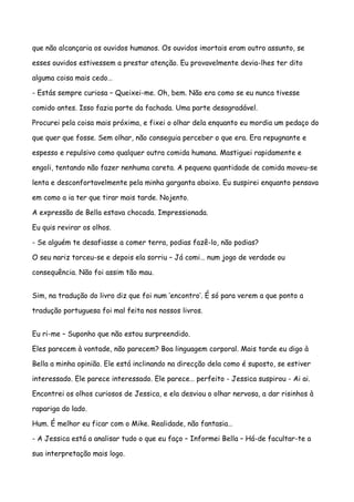 que não alcançaria os ouvidos humanos. Os ouvidos imortais eram outro assunto, se

esses ouvidos estivessem a prestar atenção. Eu provavelmente devia-lhes ter dito

alguma coisa mais cedo…

- Estás sempre curiosa – Queixei-me. Oh, bem. Não era como se eu nunca tivesse

comido antes. Isso fazia parte da fachada. Uma parte desagradável.

Procurei pela coisa mais próxima, e fixei o olhar dela enquanto eu mordia um pedaço do

que quer que fosse. Sem olhar, não conseguia perceber o que era. Era repugnante e

espesso e repulsivo como qualquer outra comida humana. Mastiguei rapidamente e

engoli, tentando não fazer nenhuma careta. A pequena quantidade de comida moveu-se

lenta e desconfortavelmente pela minha garganta abaixo. Eu suspirei enquanto pensava

em como a ia ter que tirar mais tarde. Nojento.

A expressão de Bella estava chocada. Impressionada.

Eu quis revirar os olhos.

- Se alguém te desafiasse a comer terra, podias fazê-lo, não podias?

O seu nariz torceu-se e depois ela sorriu – Já comi… num jogo de verdade ou

consequência. Não foi assim tão mau.


Sim, na tradução do livro diz que foi num ‘encontro’. É só para verem a que ponto a

tradução portuguesa foi mal feita nos nossos livros.


Eu ri-me – Suponho que não estou surpreendido.

Eles parecem à vontade, não parecem? Boa linguagem corporal. Mais tarde eu digo à

Bella a minha opinião. Ele está inclinando na direcção dela como é suposto, se estiver

interessado. Ele parece interessado. Ele parece… perfeito - Jessica suspirou - Ai ai.

Encontrei os olhos curiosos de Jessica, e ela desviou o olhar nervosa, a dar risinhos à

rapariga do lado.

Hum. É melhor eu ficar com o Mike. Realidade, não fantasia…

- A Jessica está a analisar tudo o que eu faço – Informei Bella – Há-de facultar-te a

sua interpretação mais logo.
 